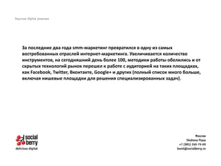 За последние два года smm-маркетинг превратился в одну из самых
востребованных отраслей интернет-маркетинга. Увеличивается количество
инструментов, на сегодняшний день более 100, методики работы обелились и от
скрытых технологий рынок перешел к работе с аудиторией на таких площадках,
как Facebook, Twitter, Вконтакте, Google+ и других (полный список много больше,
включая нишевые площадки для решения специализированных задач).
 