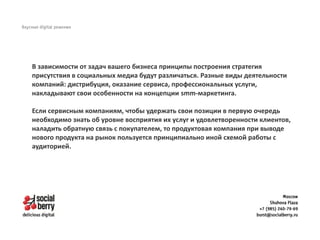 В зависимости от задач вашего бизнеса принципы построения стратегия
присутствия в социальных медиа будут различаться. Разные виды деятельности
компаний: дистрибуция, оказание сервиса, профессиональных услуги,
накладывают свои особенности на концепции smm-маркетинга.
Если сервисным компаниям, чтобы удержать свои позиции в первую очередь
необходимо знать об уровне восприятия их услуг и удовлетворенности клиентов,
наладить обратную связь с покупателем, то продуктовая компания при выводе
нового продукта на рынок пользуется принципиально иной схемой работы с
аудиторией.
 