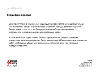 Цели присутствия в социальных медиа для каждой компании индивидуальны.
Мы исходим из общей маркетинговой стратегии бренда, детально изучаем
бизнес клиента для того, чтобы предложить наиболее эффективные
инструменты и механики для решения стоящих задач.
В зависимости от задач вашего бизнеса принципы построения стратегия
присутствия в социальных медиа будут различаться. Обязательно перед началом
работ необходимо убедиться, достижимы ли бизнес-цели при помощью
инструментов smm.
Специфика подхода
 
