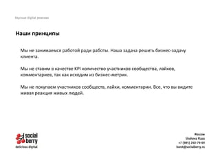 Мы не занимаемся работой ради работы. Наша задача решить бизнес-задачу
клиента.
Мы не ставим в качестве KPI количество участников сообщества, лайков,
комментариев, так как исходим из бизнес-метрик.
Мы не покупаем участников сообществ, лайки, комментарии. Все, что вы видите
живая реакция живых людей.
Наши принципы
 