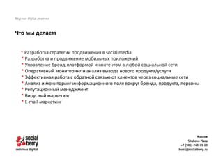 * Разработка стратегии продвижения в social media
* Разработка и продвижение мобильных приложений 
* Управление бренд-платформой и контентом в любой социальной сети
* Оперативный мониторинг и анализ вывода нового продукта/услуги
* Эффективная работа с обратной связью от клиентов через социальные сети
* Анализ и мониторинг информационного поля вокруг бренда, продукта, персоны
* Репутационный менеджмент
* Вирусный маркетинг
* E-mail-маркетинг
Что мы делаем
 