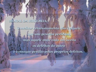 MORAL DA HISTÓRIA:
O melhor relacionamento não é aquele
que une pessoas perfeitas,
mas aquele onde cada um aceita
os defeitos do outro
e consegue perdão pelos próprios defeitos.

 