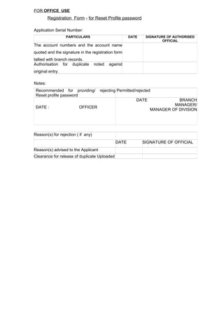 FOR OFFICE USE
Registration Form - for Reset Profile password
Application Serial Number:
PARTICULARS DATE SIGNATURE OF AUTHORISED
OFFICIAL
The account numbers and the account name
quoted and the signature in the registration form
tallied with branch records.
Authorisation for duplicate noted against
original entry.
Notes:
Recommended for providing/ rejecting
Reset profile password
Permitted/rejected
DATE : OFFICER
DATE BRANCH
MANAGER/
MANAGER OF DIVISION
Reason(s) for rejection ( if any)
DATE SIGNATURE OF OFFICIAL
Reason(s) advised to the Applicant
Clearance for release of duplicate Uploaded
 