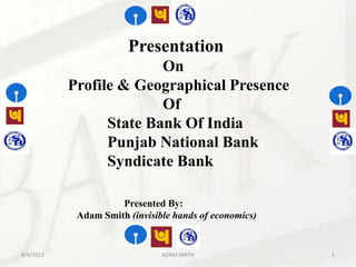 Presentation
On
Profile & Geographical Presence
Of
State Bank Of India
Punjab National Bank
Syndicate Bank
Presented By:
Adam Smith (invisible hands of economics)
8/4/2013 ADAM SMITH 1
 