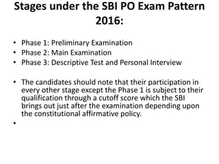 Stages under the SBI PO Exam Pattern
2016:
• Phase 1: Preliminary Examination
• Phase 2: Main Examination
• Phase 3: Descriptive Test and Personal Interview
• The candidates should note that their participation in
every other stage except the Phase 1 is subject to their
qualification through a cutoff score which the SBI
brings out just after the examination depending upon
the constitutional affirmative policy.
•
 
