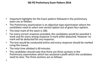 SBI PO Preliminary Exam Pattern 2016
• Important highlights for the Exam pattern followed in the preliminary
exam are as follows:
• The Preliminary examination is an objective type examination where the
candidates need to select one correct option out of given four options.
• The total mark of the exam is 100.
• For every correct response provided, the candidates would be awarded 1
mark and for every wrong response ¼ mark willet deducted. However no
mark will be deducted for any response.
• The test would be conducted online and every response should be marked
using the mouse.
• The total time allotted is 60 minutes.
• The candidates should note that there are three sections in the
Preliminary examination which has sectional cutoffs which the candidates
need to clear. The three sections are as follows:
•
 