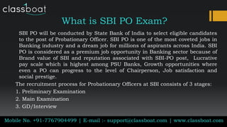 What is SBI PO Exam?
Mobile No. +91-7767904499 | E-mail :- support@classboat.com | www.classboat.com
SBI PO will be conducted by State Bank of India to select eligible candidates
to the post of Probationary Officer. SBI PO is one of the most coveted jobs in
Banking industry and a dream job for millions of aspirants across India. SBI
PO is considered as a premium job opportunity in Banking sector because of
Brand value of SBI and reputation associated with SBI-PO post, Lucrative
pay scale which is highest among PSU Banks, Growth opportunities where
even a PO can progress to the level of Chairperson, Job satisfaction and
social prestige.
The recruitment process for Probationary Officers at SBI consists of 3 stages:
1. Preliminary Examination
2. Main Examination
3. GD/Interview
 