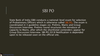 SBI PO
State Bank of India (SBI) conducts a national-level exam for selection
of Probationary Officers which is otherwise called SBI PO. The exam is
coordinated in 3 guideline stages viz. Prelims, Mains and Group
Discussion/Interview. Prelims round structures the introduce of
capacity to Mains, after which the shortlisted contenders appear for
Group Discussion/Interview. SBI PO 2018 Notification is depended
upon to be released soon on the official site.
 