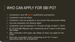 WHO CAN APPLY FOR SBI PO?
1. Competitors must fill SBI PO qualification prerequisite.
2. Competitor must be Indian.
3. Competitor must be graduate in any stream from perceived college
4. Last year graduates can likewise apply
5. Competitor must be between 21-30 years of age on April 1, 2018
6. SC/ST/ExS/J&K Migrants get a loosening up of 5 years in the upper
age oblige
7. OBC contenders with upper age oblige 33 years can apply for the
exam
8. PwD class contenders hold a loosening up of 10-15 years
depending upon the arrangement.
 