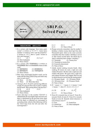 w ww .upscpor tal.com 
SBI P.O. 
Solved Paper 
REASONING ABILITY 
1. In a certain code language ‘how many goals 
scored’ is written as ‘5 3 9 7’; ‘many more 
matches’ is written as ‘9 8 2’ and ‘he scored five’ 
is written as ‘1 6 3’. How is ‘goals’ written in 
that code language ? 
(1) 5 (2) 7 (3) 5 or 7 
(4) Data inadequate 
(5) None of these 
2. In a certain code TEMPORAL is written as 
OLDSMBSP. How is CONSIDER written in that 
code? 
(1) RMNBSFEJ (2) BNMRSFEJ 
(3) RMNBJEFS (4) TOPDQDCH 
(5) None of these 
3. How many meaningful English words can be 
made with the letters DLEI using each letter only 
once in each word ? 
(1) None (2) One (3) Two 
(4) Three (5) More than three 
4. Among A, B, C, D and E each having different 
weight, D is heavier than only A and C is lighter 
than B and E. Who among them is the heaviest ? 
(1) B (2) E (3) C 
(4) Data inadequate 
(5) None of these 
5. Each odd digit in the number 5263187 is 
substituted by the next higher digit and each even 
digit is substituted by the previous lower digit 
and the digits so obtained are rearranged in 
ascending order, which of the following will be 
the, third digit from the left end after the 
rearrangement ? 
(1) 2 (2) 4 (3) 5 
(4) 6 (5) None of these 
6. Pratap corrrectly remembers that his mother’s 
birthday is before twenty third April but after 
Nineteenth April, whert as his sister correctly 
remembers that their mother’s birthday is not on 
or after twenty second April. On which day in 
April is definitely their mother’s birthday ? 
(1) Twentieth (2) Twenty-first 
(3) Twentieth or twenty-first 
(4) Cannot be determined 
(5) None of these 
7. Ashok started walking towards South. After 
walking 50 meters he took a right turn and 
walked 30 meters. He then took a right turn and 
walked 100 meters. He again took a right turn 
and walked 30 meters and stopped. How far and 
in which direction was he from the starting point? 
(1) 50 meters South (2) 150 meters North 
(3) 180 meters East (4) 50 meters North 
(5) None of these 
8. If’–‘ means ‘+’; ‘–’means ‘×’; ‘×’ means ‘÷’and 
‘+’means ‘–’; then 15 – 8 × 6 + 12 + 4 = ? 
(1) 20 (2) 28 (3) 
ww w.bankpoclerk.com 
4 
8 
7 
(4) 2 3 (5) None of these 
9. Town D is towards East of town F. Town B is 
towards North of town D. Town H is towards 
South of town B. Towards which direction is 
town H from town F ? 
(1) East (2) South-East 
(3) North-East (4) Data inadequate 
(5) None of these 
Held on: 
18-04-10 
 