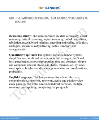 SBI PO Syllabus for Prelims - Get Section-wise topics to
prepare
Reasoning ability: The topics included are data sufficiency, visual
reasoning, critical reasoning, logical reasoning, coded inequalities,
tabulation, puzzle, blood relations, decoding and coding, syllogism,
analogies, sequential output tracing, codes, directions and
arrangements.
Quantitative aptitude: The syllabus includes number system,
simplifications, surds and indices, roots and averages, profit and
loss, percentages, ratio and proportion, time and distances, simple
and compound interest, stocks and shares, mensuration- cylinder,
cone, sphere, heights and distances, permutation and combinations,
probability.
English Language: This has questions from detect the error,
comprehension, synonyms, antonyms, active and passive voice,
cloze passage, one word, direct and indirect narration, multiple
meaning/ error spotting, completing the paragraph.
WWW.TOPRANKERS.COM CALL US ON +91-7676564400
 