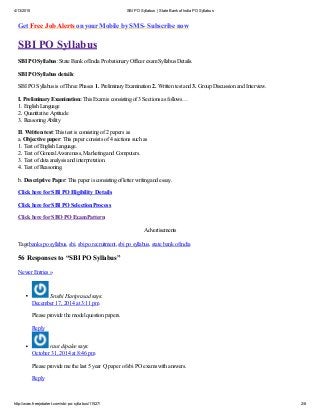 4/13/2015 SBI PO Syllabus | State Bankof India PO Syllabus
http://www.freejobalert.com/sbi-po-syllabus/11527/ 2/8
Get Free Job Alerts on your Mobile by SMS- Subscribe now
SBI PO Syllabus
SBI PO Syllabus: State Bank of India Probationary Officer exam Syllabus Details.
SBI PO Syllabus details:
SBI PO Syllabus is of Three Phases 1. Preliminary Examination 2. Written test and 3. Group Discussion and Interview.
I. Preliminary Examination: This Exam is consisting of 3 Sections as follows…
1. English Language
2. Quantitative Aptitude
3. Reasoning Ability
II. Written test: This test is consisting of 2 papers as
a. Objective paper: This paper consists of 4 sections such as
1. Test of English Language.
2. Test of General Awareness, Marketing and Computers.
3. Test of data analysis and interpretation.
4. Test of Reasoning.
b. Descriptive Paper: This paper is consisting of letter writing and essay.
Click here for SBI PO Eligibility Details
Click here for SBI PO Selection Process
Click here for SBO PO Exam Pattern
Advertisements
Tags:banks po syllabus, sbi, sbi po recruitment, sbi po syllabus, state bank of india
56 Responses to “SBI PO Syllabus”
Newer Entries »
Sruthi Hariprasad says:
December 17, 2014 at 3:11 pm
Please provide the model question papers.
Reply
raut dipalee says:
October 31, 2014 at 8:46 pm
Please provide me the last 5 year Q paper of sbi PO exams with answers.
Reply
 