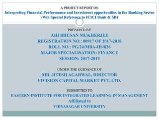 A PROJECT REPORT ON
Interpreting Financial Performance and Investment opportunities in the Banking Sector
-Wih Special Reference to ICICI Bank & SBI
PREPARED BY
AHI BHUSAN MUKHERJEE
REGISTRATION NO.: 00917 OF 2017-2018
ROLL NO.: PG/24/MBA-IIS/026
MAJOR SPECIALISATION: FINANCE
SESSION: 2017-2019
UNDER THE GUIDANCE OF
MR. JITESH AGARWAL, DIRECTOR
FIVISION CAPITAL MARKET PVT. LTD.
SUBMITTED TO
EASTERN INSTITUTE FOR INTEGRATED LEARNING IN MANAGEMENT
Affiliated to
VIDYASAGAR UNIVERSITY
 