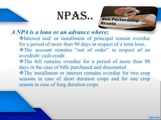 NPAs..
A NPA is a loan or an advance where;
  Interest and/ or installment of principal remain overdue
  for a period of more than 90 days in respect of a term loan,
  The account remains “out of order” in respect of an
  overdraft/ cash credit
  The bill remains overdue for a period of more than 90
  days in the case of bills purchased and discounted
  The installment or interest remains overdue for two crop
  seasons in case of short duration crops and for one crop
  season in case of long duration crops
 