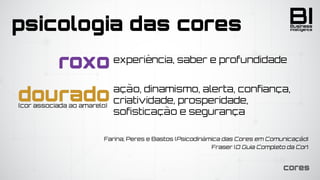 BIIntelligence
Business
cores
psicologia das cores
dourado(cor associada ao amarelo)
roxo
ação, dinamismo, alerta, confiança,
criatividade, prosperidade,
sofisticação e segurança
experiência, saber e profundidade
Farina; Peres e Bastos (Psicodinâmica das Cores em Comunicação)
Fraser (O Guia Completo da Cor)
 