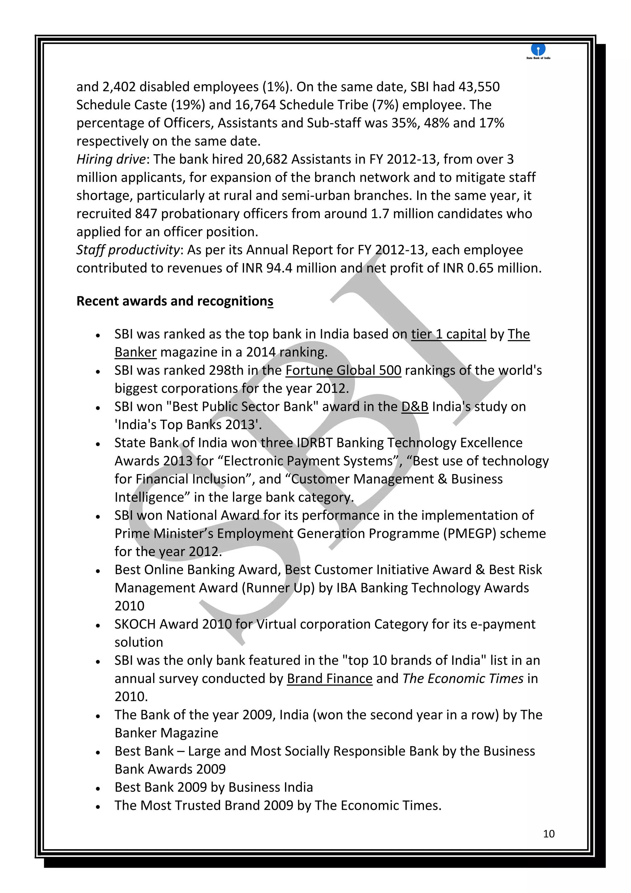 10
and 2,402 disabled employees (1%). On the same date, SBI had 43,550
Schedule Caste (19%) and 16,764 Schedule Tribe (7%) employee. The
percentage of Officers, Assistants and Sub-staff was 35%, 48% and 17%
respectively on the same date.
Hiring drive: The bank hired 20,682 Assistants in FY 2012-13, from over 3
million applicants, for expansion of the branch network and to mitigate staff
shortage, particularly at rural and semi-urban branches. In the same year, it
recruited 847 probationary officers from around 1.7 million candidates who
applied for an officer position.
Staff productivity: As per its Annual Report for FY 2012-13, each employee
contributed to revenues of INR 94.4 million and net profit of INR 0.65 million.
Recent awards and recognitions
 SBI was ranked as the top bank in India based on tier 1 capital by The
Banker magazine in a 2014 ranking.
 SBI was ranked 298th in the Fortune Global 500 rankings of the world's
biggest corporations for the year 2012.
 SBI won "Best Public Sector Bank" award in the D&B India's study on
'India's Top Banks 2013'.
 State Bank of India won three IDRBT Banking Technology Excellence
Awards 2013 for “Electronic Payment Systems”, “Best use of technology
for Financial Inclusion”, and “Customer Management & Business
Intelligence” in the large bank category.
 SBI won National Award for its performance in the implementation of
Prime Minister’s Employment Generation Programme (PMEGP) scheme
for the year 2012.
 Best Online Banking Award, Best Customer Initiative Award & Best Risk
Management Award (Runner Up) by IBA Banking Technology Awards
2010
 SKOCH Award 2010 for Virtual corporation Category for its e-payment
solution
 SBI was the only bank featured in the "top 10 brands of India" list in an
annual survey conducted by Brand Finance and The Economic Times in
2010.
 The Bank of the year 2009, India (won the second year in a row) by The
Banker Magazine
 Best Bank – Large and Most Socially Responsible Bank by the Business
Bank Awards 2009
 Best Bank 2009 by Business India
 The Most Trusted Brand 2009 by The Economic Times.
 