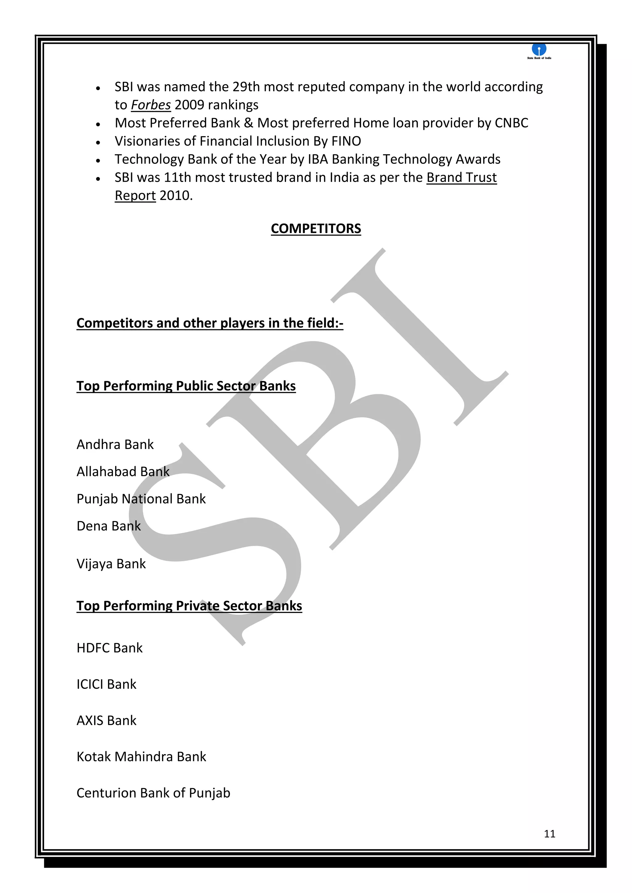 11
 SBI was named the 29th most reputed company in the world according
to Forbes 2009 rankings
 Most Preferred Bank & Most preferred Home loan provider by CNBC
 Visionaries of Financial Inclusion By FINO
 Technology Bank of the Year by IBA Banking Technology Awards
 SBI was 11th most trusted brand in India as per the Brand Trust
Report 2010.
COMPETITORS
Competitors and other players in the field:-
Top Performing Public Sector Banks
Andhra Bank
Allahabad Bank
Punjab National Bank
Dena Bank
Vijaya Bank
Top Performing Private Sector Banks
HDFC Bank
ICICI Bank
AXIS Bank
Kotak Mahindra Bank
Centurion Bank of Punjab
 