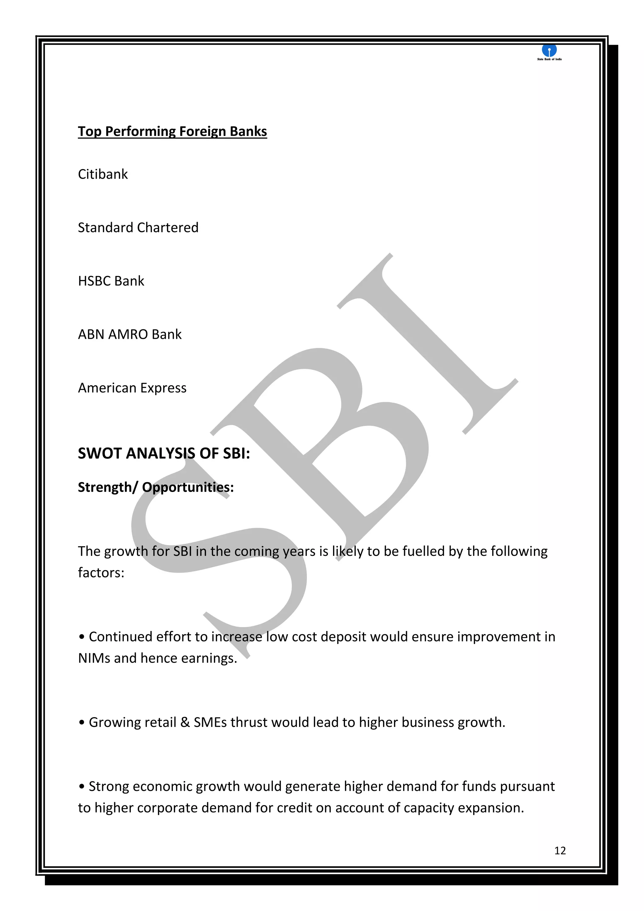 12
Top Performing Foreign Banks
Citibank
Standard Chartered
HSBC Bank
ABN AMRO Bank
American Express
SWOT ANALYSIS OF SBI:
Strength/ Opportunities:
The growth for SBI in the coming years is likely to be fuelled by the following
factors:
• Continued effort to increase low cost deposit would ensure improvement in
NIMs and hence earnings.
• Growing retail & SMEs thrust would lead to higher business growth.
• Strong economic growth would generate higher demand for funds pursuant
to higher corporate demand for credit on account of capacity expansion.
 
