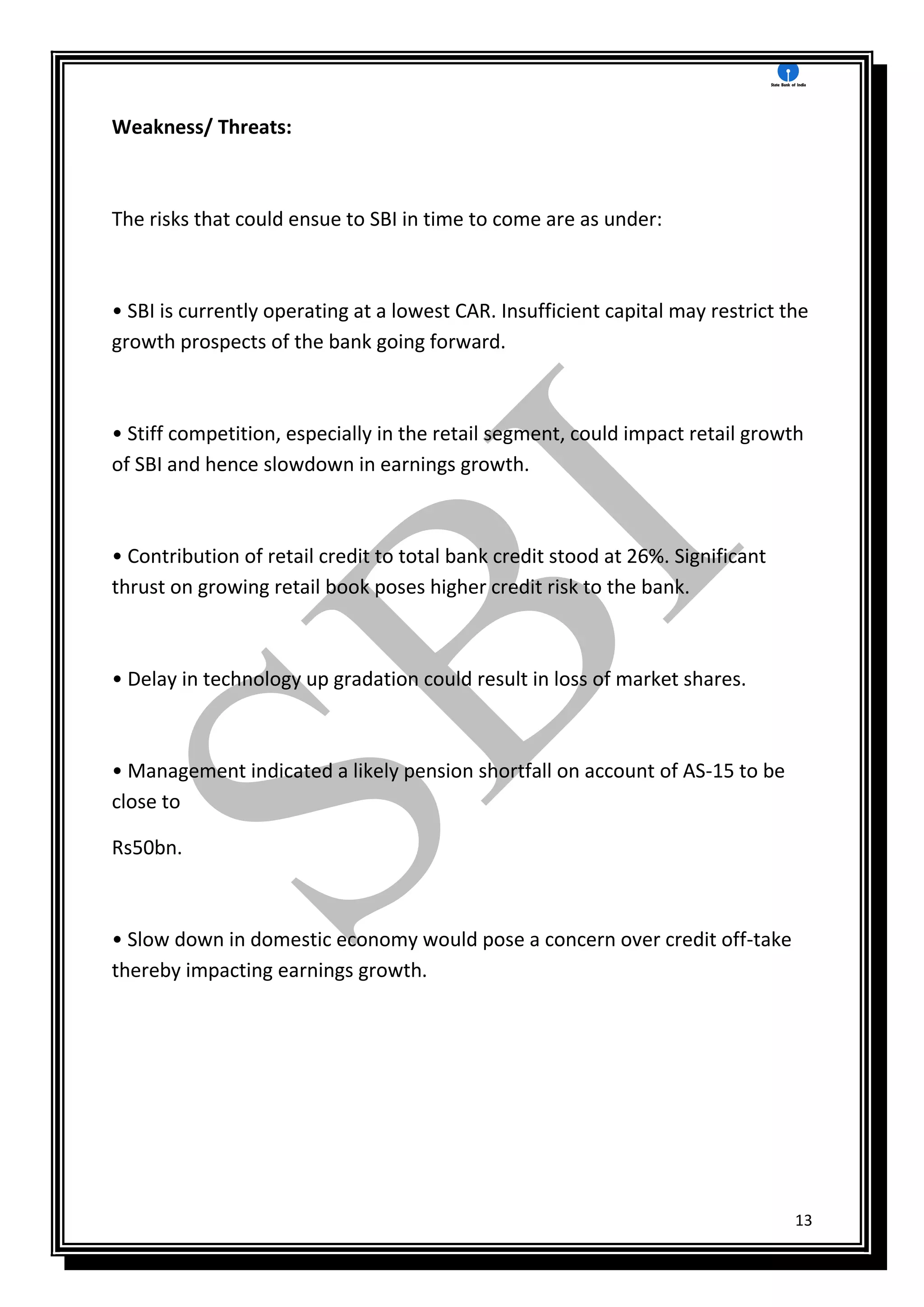 13
Weakness/ Threats:
The risks that could ensue to SBI in time to come are as under:
• SBI is currently operating at a lowest CAR. Insufficient capital may restrict the
growth prospects of the bank going forward.
• Stiff competition, especially in the retail segment, could impact retail growth
of SBI and hence slowdown in earnings growth.
• Contribution of retail credit to total bank credit stood at 26%. Significant
thrust on growing retail book poses higher credit risk to the bank.
• Delay in technology up gradation could result in loss of market shares.
• Management indicated a likely pension shortfall on account of AS-15 to be
close to
Rs50bn.
• Slow down in domestic economy would pose a concern over credit off-take
thereby impacting earnings growth.
 