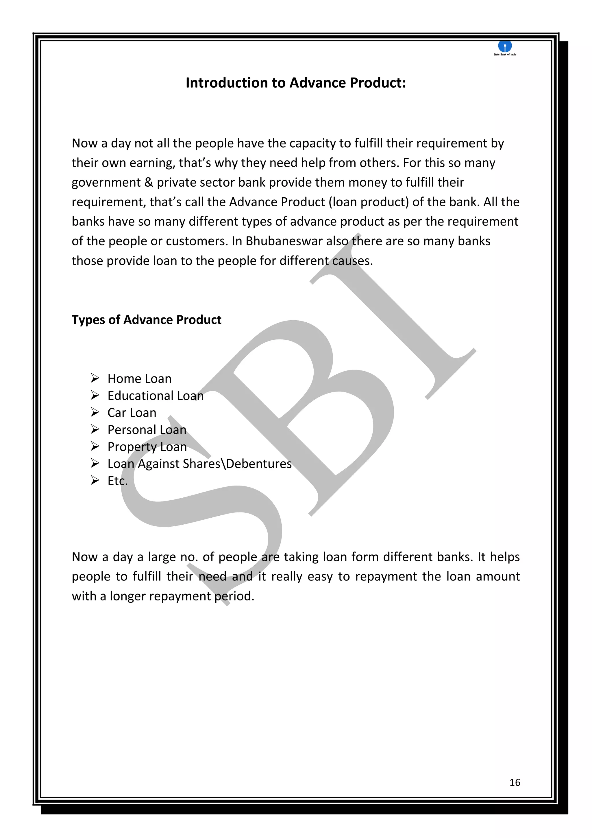 16
Introduction to Advance Product:
Now a day not all the people have the capacity to fulfill their requirement by
their own earning, that’s why they need help from others. For this so many
government & private sector bank provide them money to fulfill their
requirement, that’s call the Advance Product (loan product) of the bank. All the
banks have so many different types of advance product as per the requirement
of the people or customers. In Bhubaneswar also there are so many banks
those provide loan to the people for different causes.
Types of Advance Product
 Home Loan
 Educational Loan
 Car Loan
 Personal Loan
 Property Loan
 Loan Against SharesDebentures
 Etc.
Now a day a large no. of people are taking loan form different banks. It helps
people to fulfill their need and it really easy to repayment the loan amount
with a longer repayment period.
 