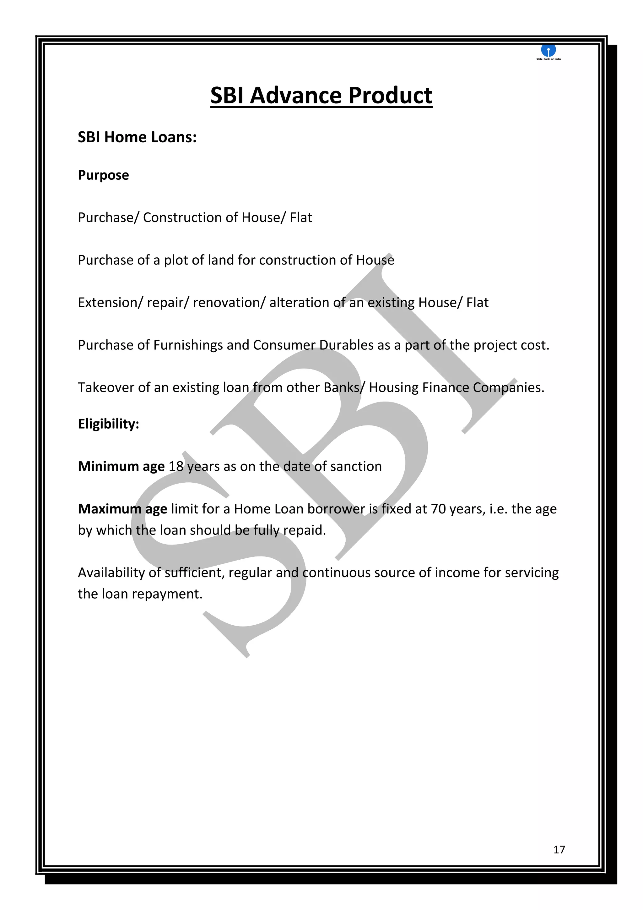 17
SBI Advance Product
SBI Home Loans:
Purpose
Purchase/ Construction of House/ Flat
Purchase of a plot of land for construction of House
Extension/ repair/ renovation/ alteration of an existing House/ Flat
Purchase of Furnishings and Consumer Durables as a part of the project cost.
Takeover of an existing loan from other Banks/ Housing Finance Companies.
Eligibility:
Minimum age 18 years as on the date of sanction
Maximum age limit for a Home Loan borrower is fixed at 70 years, i.e. the age
by which the loan should be fully repaid.
Availability of sufficient, regular and continuous source of income for servicing
the loan repayment.
 