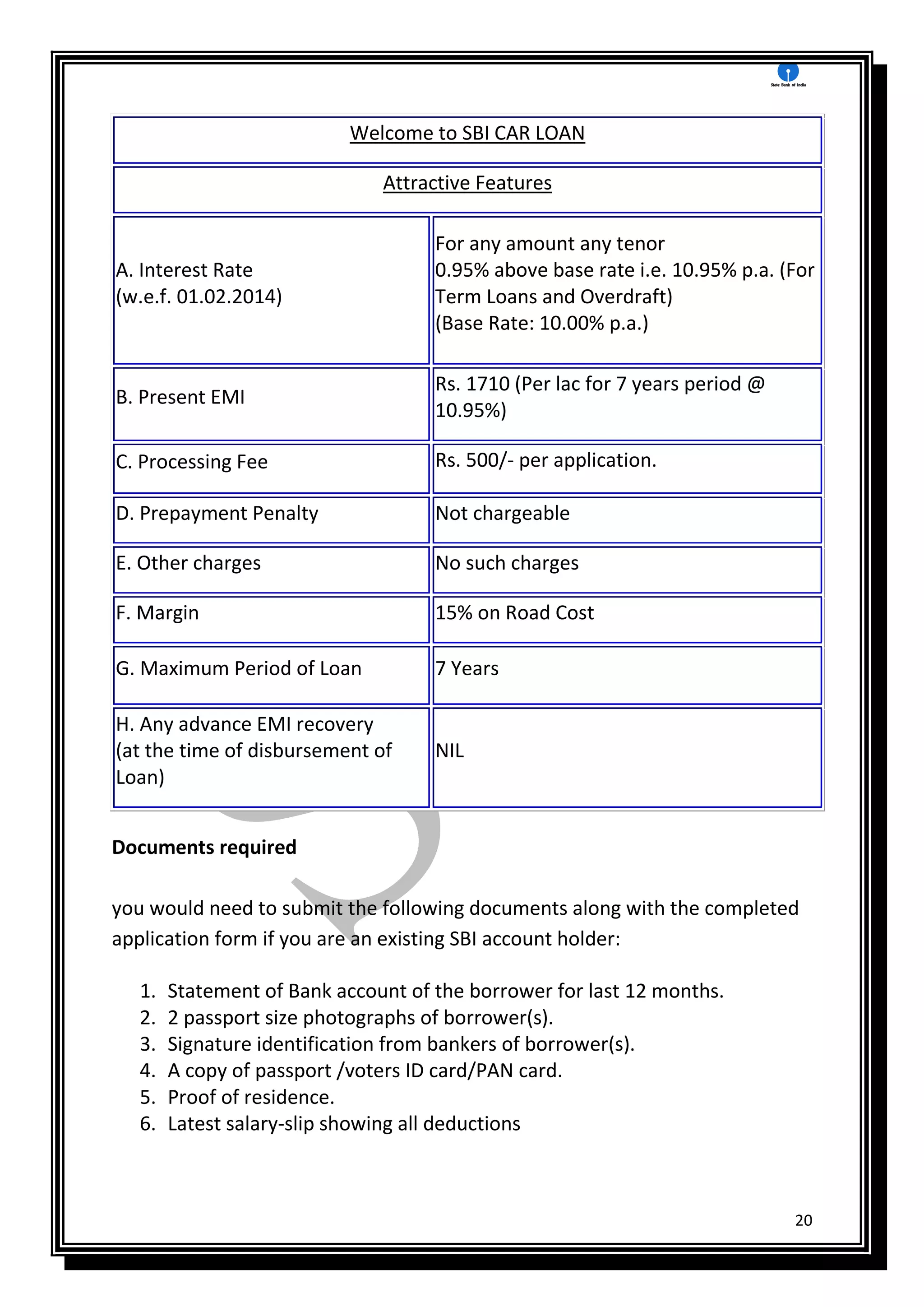 20
Welcome to SBI CAR LOAN
Attractive Features
A. Interest Rate
(w.e.f. 01.02.2014)
For any amount any tenor
0.95% above base rate i.e. 10.95% p.a. (For
Term Loans and Overdraft)
(Base Rate: 10.00% p.a.)
B. Present EMI
Rs. 1710 (Per lac for 7 years period @
10.95%)
C. Processing Fee Rs. 500/- per application.
D. Prepayment Penalty Not chargeable
E. Other charges No such charges
F. Margin 15% on Road Cost
G. Maximum Period of Loan 7 Years
H. Any advance EMI recovery
(at the time of disbursement of
Loan)
NIL
Documents required
you would need to submit the following documents along with the completed
application form if you are an existing SBI account holder:
1. Statement of Bank account of the borrower for last 12 months.
2. 2 passport size photographs of borrower(s).
3. Signature identification from bankers of borrower(s).
4. A copy of passport /voters ID card/PAN card.
5. Proof of residence.
6. Latest salary-slip showing all deductions
 