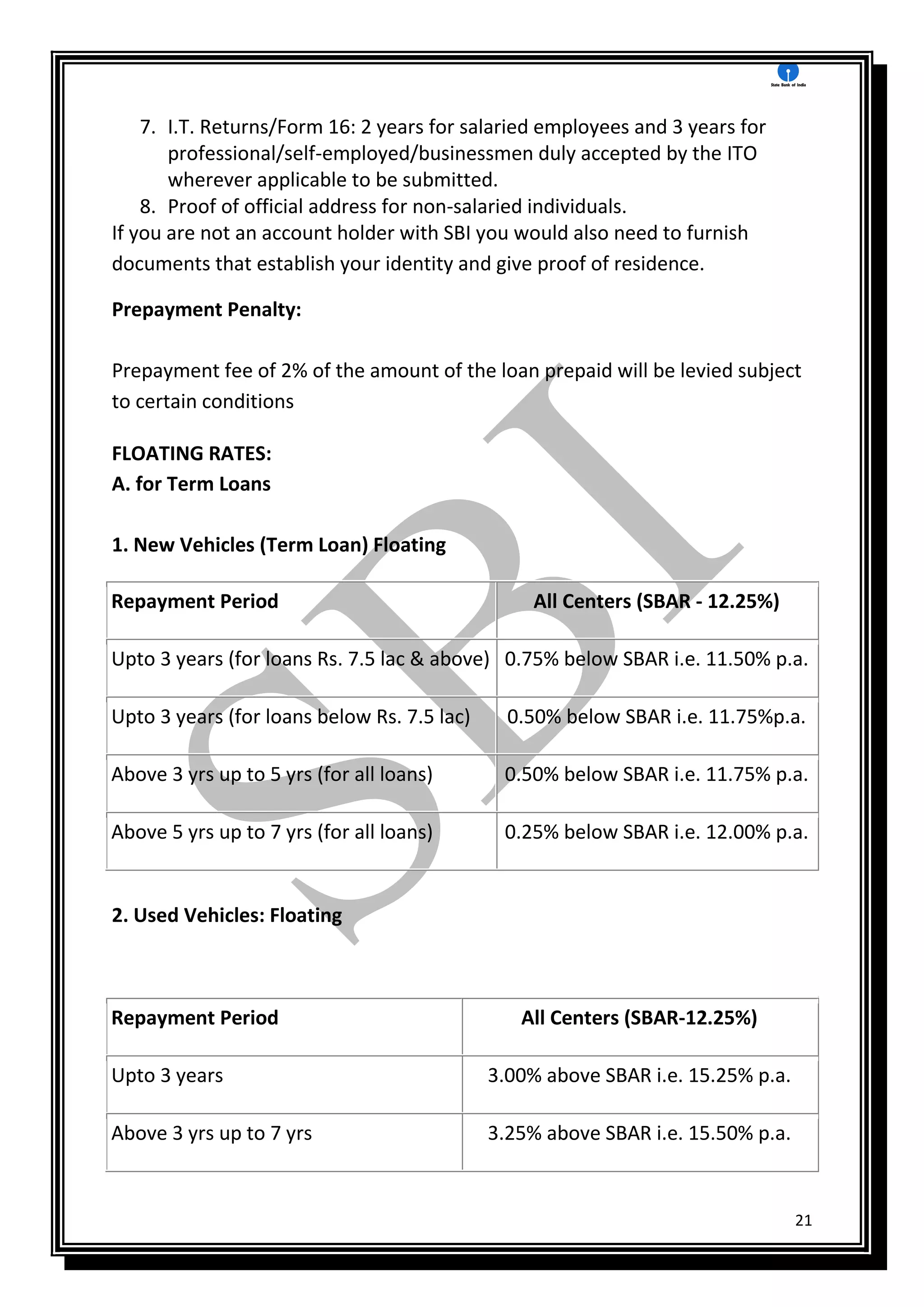 21
7. I.T. Returns/Form 16: 2 years for salaried employees and 3 years for
professional/self-employed/businessmen duly accepted by the ITO
wherever applicable to be submitted.
8. Proof of official address for non-salaried individuals.
If you are not an account holder with SBI you would also need to furnish
documents that establish your identity and give proof of residence.
Prepayment Penalty:
Prepayment fee of 2% of the amount of the loan prepaid will be levied subject
to certain conditions
FLOATING RATES:
A. for Term Loans
1. New Vehicles (Term Loan) Floating
Repayment Period All Centers (SBAR - 12.25%)
Upto 3 years (for loans Rs. 7.5 lac & above) 0.75% below SBAR i.e. 11.50% p.a.
Upto 3 years (for loans below Rs. 7.5 lac) 0.50% below SBAR i.e. 11.75%p.a.
Above 3 yrs up to 5 yrs (for all loans) 0.50% below SBAR i.e. 11.75% p.a.
Above 5 yrs up to 7 yrs (for all loans) 0.25% below SBAR i.e. 12.00% p.a.
2. Used Vehicles: Floating
Repayment Period All Centers (SBAR-12.25%)
Upto 3 years 3.00% above SBAR i.e. 15.25% p.a.
Above 3 yrs up to 7 yrs 3.25% above SBAR i.e. 15.50% p.a.
 