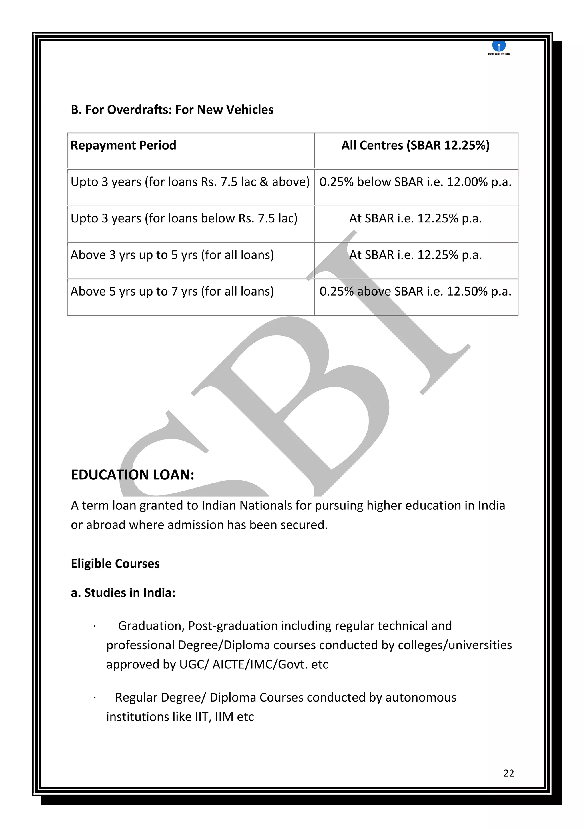 22
B. For Overdrafts: For New Vehicles
Repayment Period All Centres (SBAR 12.25%)
Upto 3 years (for loans Rs. 7.5 lac & above) 0.25% below SBAR i.e. 12.00% p.a.
Upto 3 years (for loans below Rs. 7.5 lac) At SBAR i.e. 12.25% p.a.
Above 3 yrs up to 5 yrs (for all loans) At SBAR i.e. 12.25% p.a.
Above 5 yrs up to 7 yrs (for all loans) 0.25% above SBAR i.e. 12.50% p.a.
EDUCATION LOAN:
A term loan granted to Indian Nationals for pursuing higher education in India
or abroad where admission has been secured.
Eligible Courses
a. Studies in India:
· Graduation, Post-graduation including regular technical and
professional Degree/Diploma courses conducted by colleges/universities
approved by UGC/ AICTE/IMC/Govt. etc
· Regular Degree/ Diploma Courses conducted by autonomous
institutions like IIT, IIM etc
 