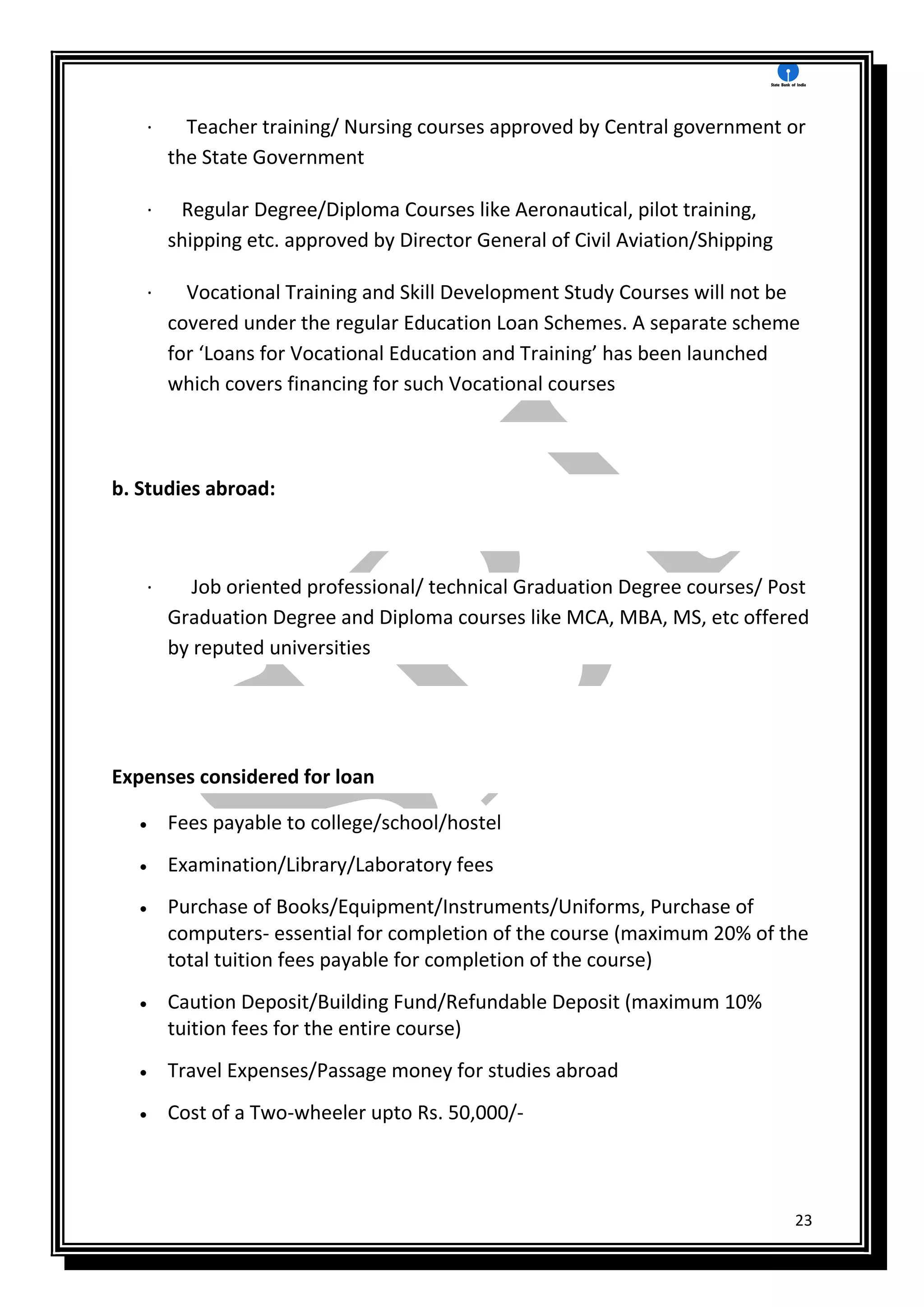 23
· Teacher training/ Nursing courses approved by Central government or
the State Government
· Regular Degree/Diploma Courses like Aeronautical, pilot training,
shipping etc. approved by Director General of Civil Aviation/Shipping
· Vocational Training and Skill Development Study Courses will not be
covered under the regular Education Loan Schemes. A separate scheme
for ‘Loans for Vocational Education and Training’ has been launched
which covers financing for such Vocational courses
b. Studies abroad:
· Job oriented professional/ technical Graduation Degree courses/ Post
Graduation Degree and Diploma courses like MCA, MBA, MS, etc offered
by reputed universities
Expenses considered for loan
 Fees payable to college/school/hostel
 Examination/Library/Laboratory fees
 Purchase of Books/Equipment/Instruments/Uniforms, Purchase of
computers- essential for completion of the course (maximum 20% of the
total tuition fees payable for completion of the course)
 Caution Deposit/Building Fund/Refundable Deposit (maximum 10%
tuition fees for the entire course)
 Travel Expenses/Passage money for studies abroad
 Cost of a Two-wheeler upto Rs. 50,000/-
 