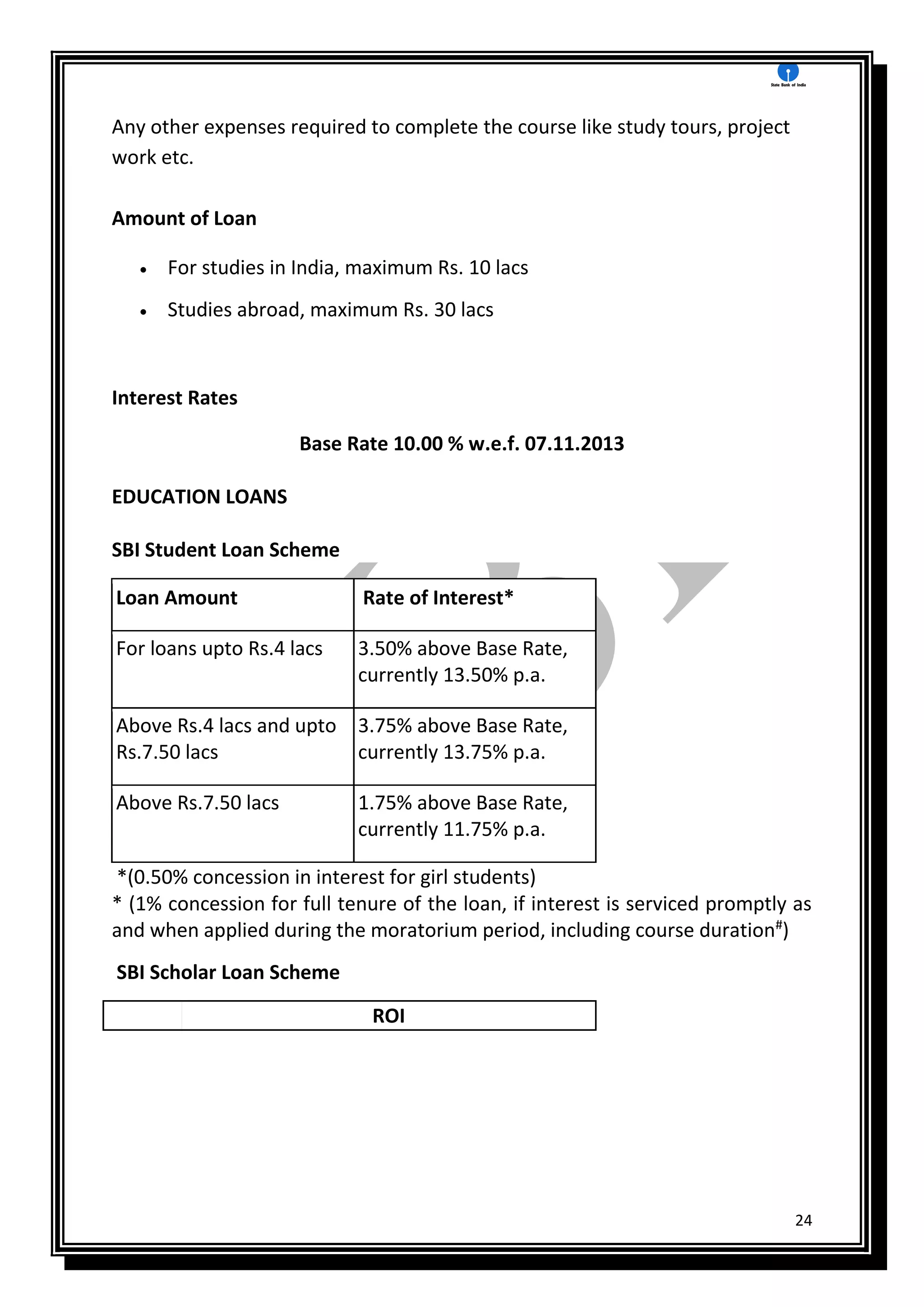 24
Any other expenses required to complete the course like study tours, project
work etc.
Amount of Loan
 For studies in India, maximum Rs. 10 lacs
 Studies abroad, maximum Rs. 30 lacs
Interest Rates
Base Rate 10.00 % w.e.f. 07.11.2013
EDUCATION LOANS
SBI Student Loan Scheme
Loan Amount Rate of Interest*
For loans upto Rs.4 lacs 3.50% above Base Rate,
currently 13.50% p.a.
Above Rs.4 lacs and upto
Rs.7.50 lacs
3.75% above Base Rate,
currently 13.75% p.a.
Above Rs.7.50 lacs 1.75% above Base Rate,
currently 11.75% p.a.
*(0.50% concession in interest for girl students)
* (1% concession for full tenure of the loan, if interest is serviced promptly as
and when applied during the moratorium period, including course duration#
)
SBI Scholar Loan Scheme
ROI
 