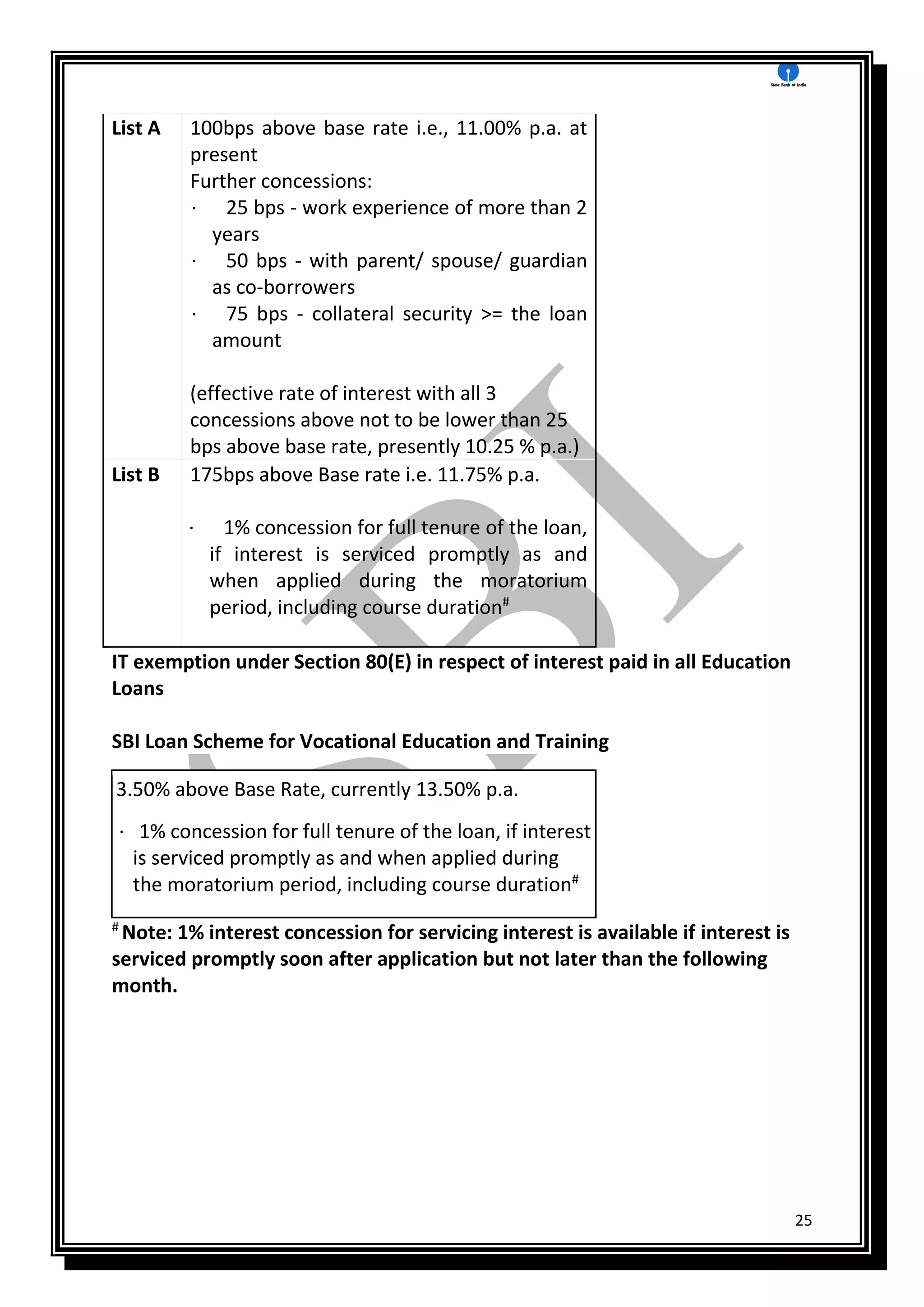 25
List A 100bps above base rate i.e., 11.00% p.a. at
present
Further concessions:
· 25 bps - work experience of more than 2
years
· 50 bps - with parent/ spouse/ guardian
as co-borrowers
· 75 bps - collateral security >= the loan
amount
(effective rate of interest with all 3
concessions above not to be lower than 25
bps above base rate, presently 10.25 % p.a.)
List B 175bps above Base rate i.e. 11.75% p.a.
· 1% concession for full tenure of the loan,
if interest is serviced promptly as and
when applied during the moratorium
period, including course duration#
IT exemption under Section 80(E) in respect of interest paid in all Education
Loans
SBI Loan Scheme for Vocational Education and Training
3.50% above Base Rate, currently 13.50% p.a.
· 1% concession for full tenure of the loan, if interest
is serviced promptly as and when applied during
the moratorium period, including course duration#
#
Note: 1% interest concession for servicing interest is available if interest is
serviced promptly soon after application but not later than the following
month.
 