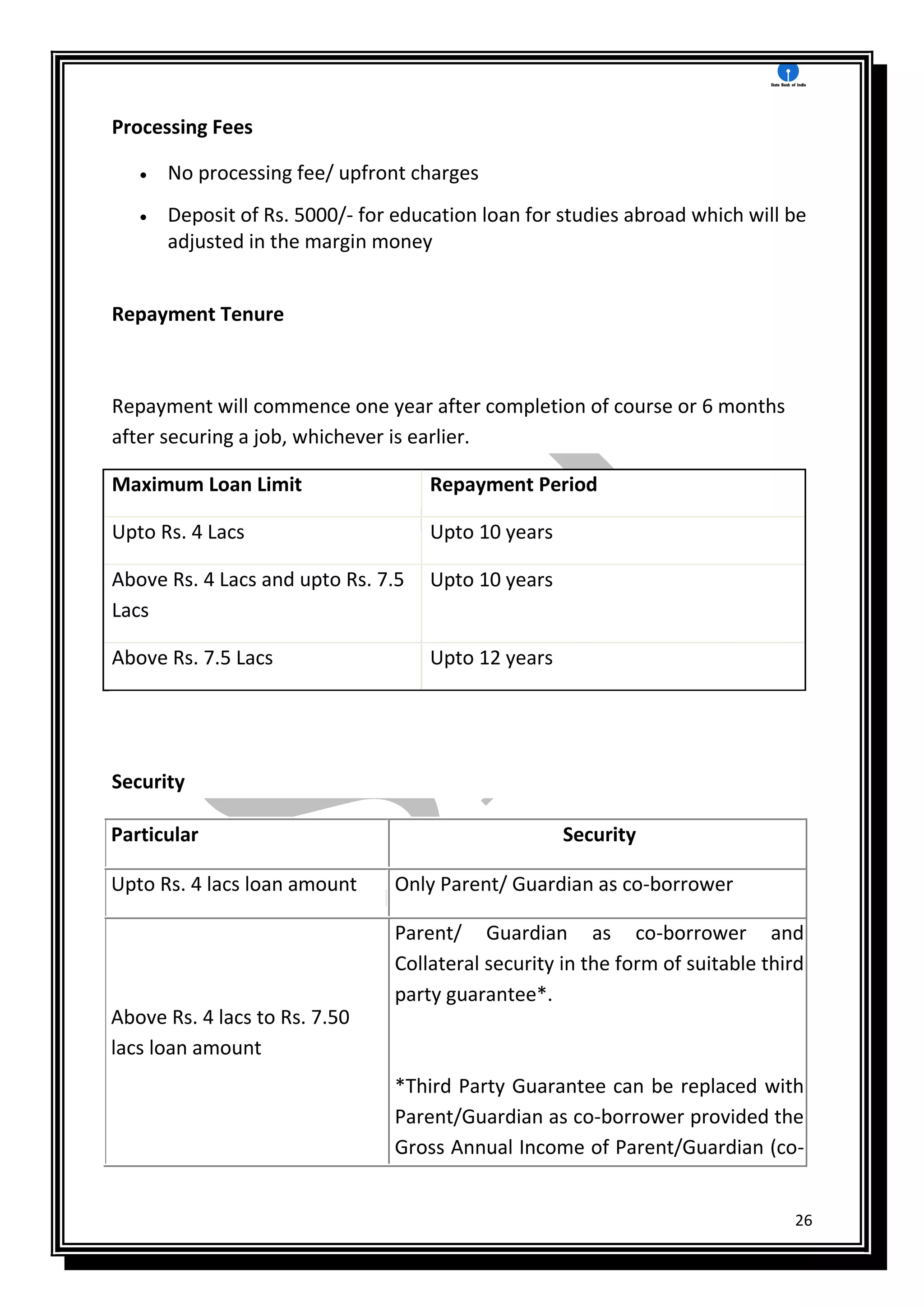 26
Processing Fees
 No processing fee/ upfront charges
 Deposit of Rs. 5000/- for education loan for studies abroad which will be
adjusted in the margin money
Repayment Tenure
Repayment will commence one year after completion of course or 6 months
after securing a job, whichever is earlier.
Maximum Loan Limit Repayment Period
Upto Rs. 4 Lacs Upto 10 years
Above Rs. 4 Lacs and upto Rs. 7.5
Lacs
Upto 10 years
Above Rs. 7.5 Lacs Upto 12 years
Security
Particular Security
Upto Rs. 4 lacs loan amount Only Parent/ Guardian as co-borrower
Above Rs. 4 lacs to Rs. 7.50
lacs loan amount
Parent/ Guardian as co-borrower and
Collateral security in the form of suitable third
party guarantee*.
*Third Party Guarantee can be replaced with
Parent/Guardian as co-borrower provided the
Gross Annual Income of Parent/Guardian (co-
 