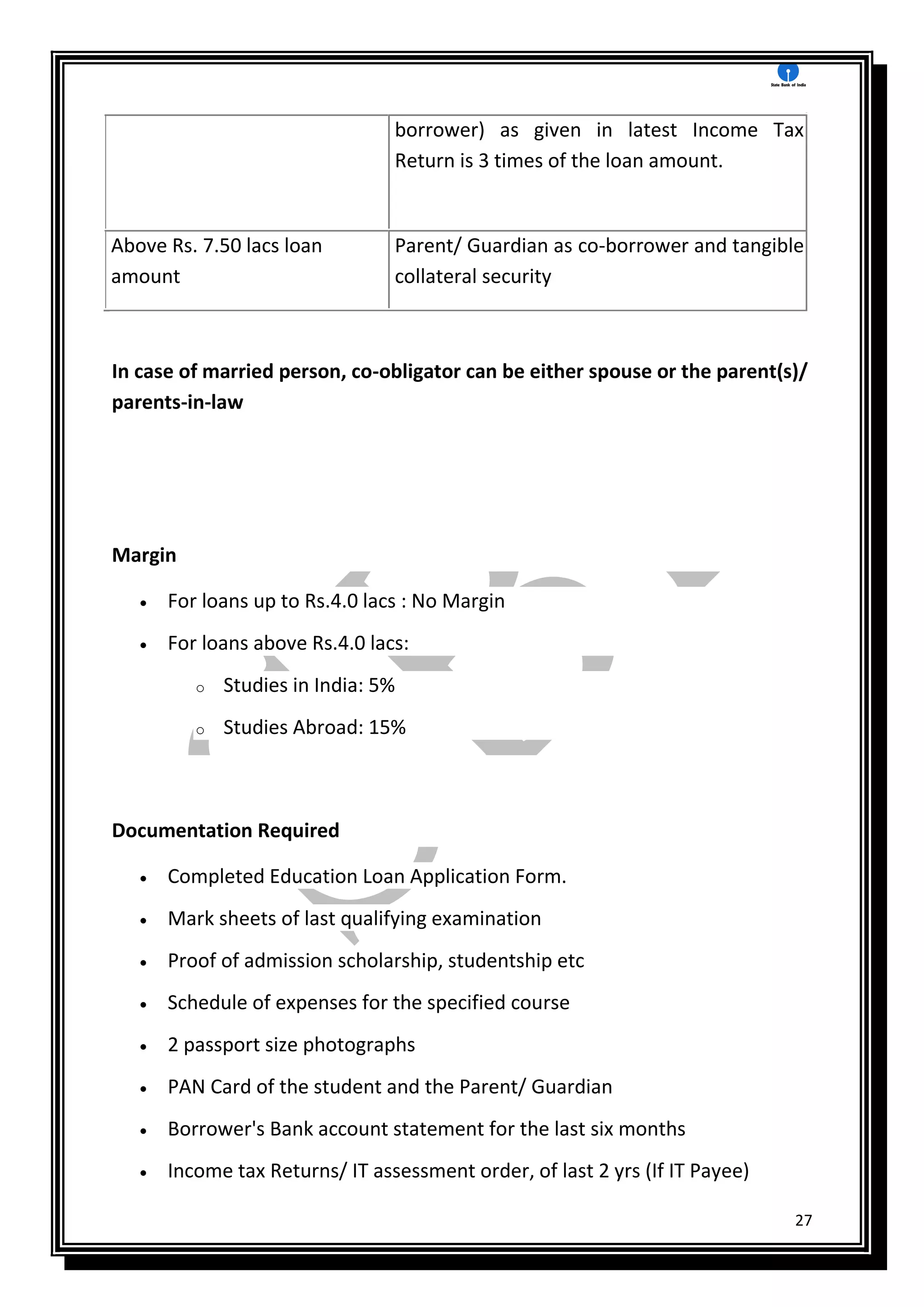 27
borrower) as given in latest Income Tax
Return is 3 times of the loan amount.
Above Rs. 7.50 lacs loan
amount
Parent/ Guardian as co-borrower and tangible
collateral security
In case of married person, co-obligator can be either spouse or the parent(s)/
parents-in-law
Margin
 For loans up to Rs.4.0 lacs : No Margin
 For loans above Rs.4.0 lacs:
o Studies in India: 5%
o Studies Abroad: 15%
Documentation Required
 Completed Education Loan Application Form.
 Mark sheets of last qualifying examination
 Proof of admission scholarship, studentship etc
 Schedule of expenses for the specified course
 2 passport size photographs
 PAN Card of the student and the Parent/ Guardian
 Borrower's Bank account statement for the last six months
 Income tax Returns/ IT assessment order, of last 2 yrs (If IT Payee)
 