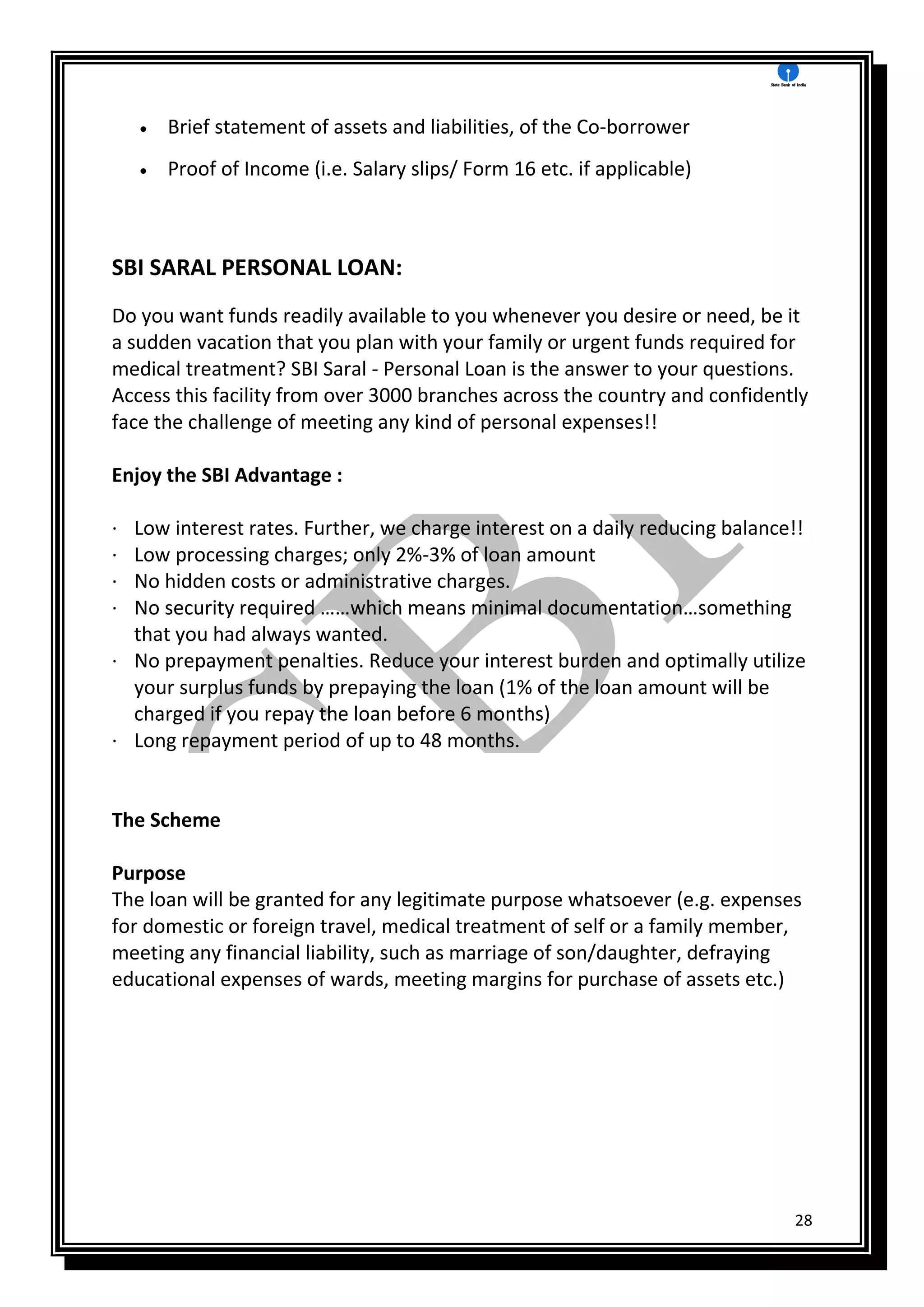 28
 Brief statement of assets and liabilities, of the Co-borrower
 Proof of Income (i.e. Salary slips/ Form 16 etc. if applicable)
SBI SARAL PERSONAL LOAN:
Do you want funds readily available to you whenever you desire or need, be it
a sudden vacation that you plan with your family or urgent funds required for
medical treatment? SBI Saral - Personal Loan is the answer to your questions.
Access this facility from over 3000 branches across the country and confidently
face the challenge of meeting any kind of personal expenses!!
Enjoy the SBI Advantage :
· Low interest rates. Further, we charge interest on a daily reducing balance!!
· Low processing charges; only 2%-3% of loan amount
· No hidden costs or administrative charges.
· No security required ……which means minimal documentation…something
that you had always wanted.
· No prepayment penalties. Reduce your interest burden and optimally utilize
your surplus funds by prepaying the loan (1% of the loan amount will be
charged if you repay the loan before 6 months)
· Long repayment period of up to 48 months.
The Scheme
Purpose
The loan will be granted for any legitimate purpose whatsoever (e.g. expenses
for domestic or foreign travel, medical treatment of self or a family member,
meeting any financial liability, such as marriage of son/daughter, defraying
educational expenses of wards, meeting margins for purchase of assets etc.)
 