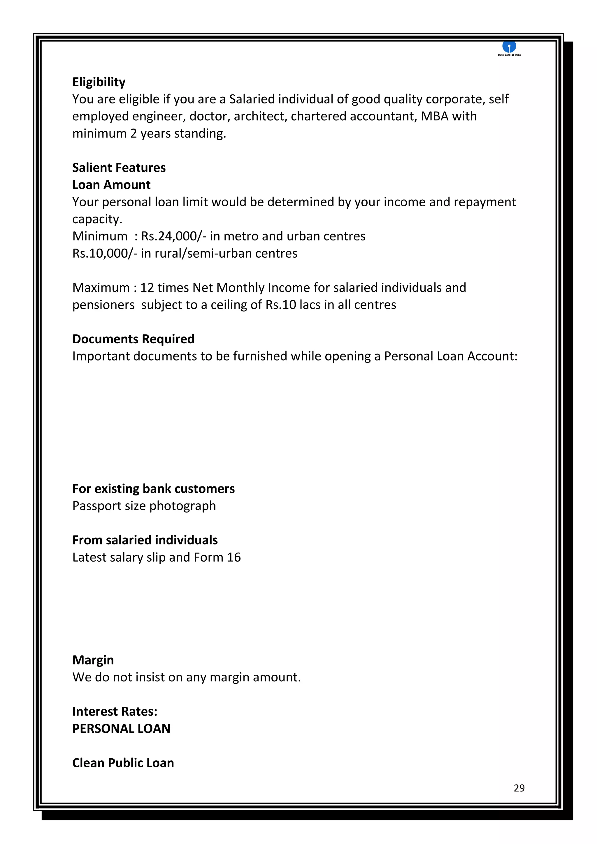 29
Eligibility
You are eligible if you are a Salaried individual of good quality corporate, self
employed engineer, doctor, architect, chartered accountant, MBA with
minimum 2 years standing.
Salient Features
Loan Amount
Your personal loan limit would be determined by your income and repayment
capacity.
Minimum : Rs.24,000/- in metro and urban centres
Rs.10,000/- in rural/semi-urban centres
Maximum : 12 times Net Monthly Income for salaried individuals and
pensioners subject to a ceiling of Rs.10 lacs in all centres
Documents Required
Important documents to be furnished while opening a Personal Loan Account:
For existing bank customers
Passport size photograph
From salaried individuals
Latest salary slip and Form 16
Margin
We do not insist on any margin amount.
Interest Rates:
PERSONAL LOAN
Clean Public Loan
 