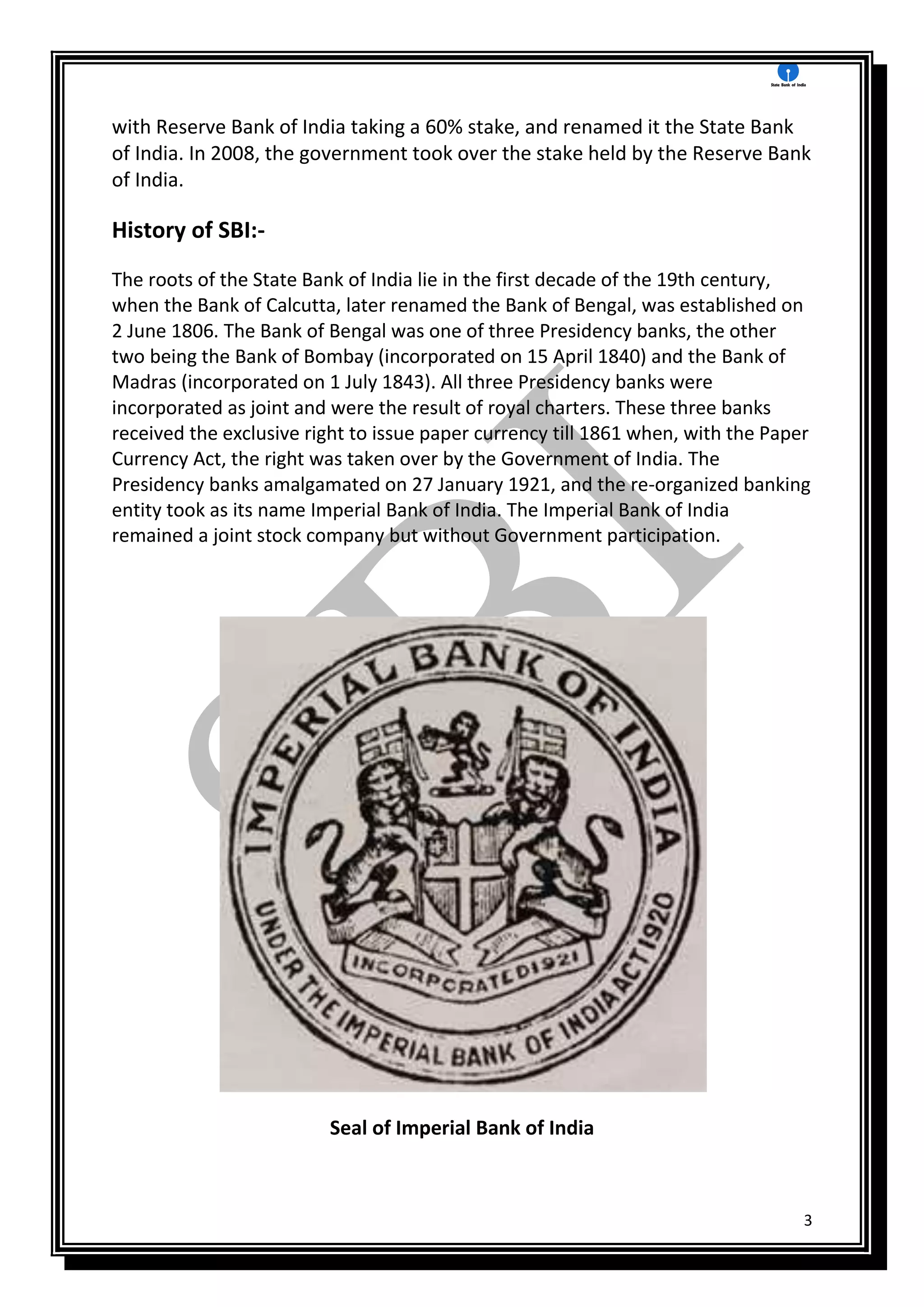 3
with Reserve Bank of India taking a 60% stake, and renamed it the State Bank
of India. In 2008, the government took over the stake held by the Reserve Bank
of India.
History of SBI:-
The roots of the State Bank of India lie in the first decade of the 19th century,
when the Bank of Calcutta, later renamed the Bank of Bengal, was established on
2 June 1806. The Bank of Bengal was one of three Presidency banks, the other
two being the Bank of Bombay (incorporated on 15 April 1840) and the Bank of
Madras (incorporated on 1 July 1843). All three Presidency banks were
incorporated as joint and were the result of royal charters. These three banks
received the exclusive right to issue paper currency till 1861 when, with the Paper
Currency Act, the right was taken over by the Government of India. The
Presidency banks amalgamated on 27 January 1921, and the re-organized banking
entity took as its name Imperial Bank of India. The Imperial Bank of India
remained a joint stock company but without Government participation.
Seal of Imperial Bank of India
 