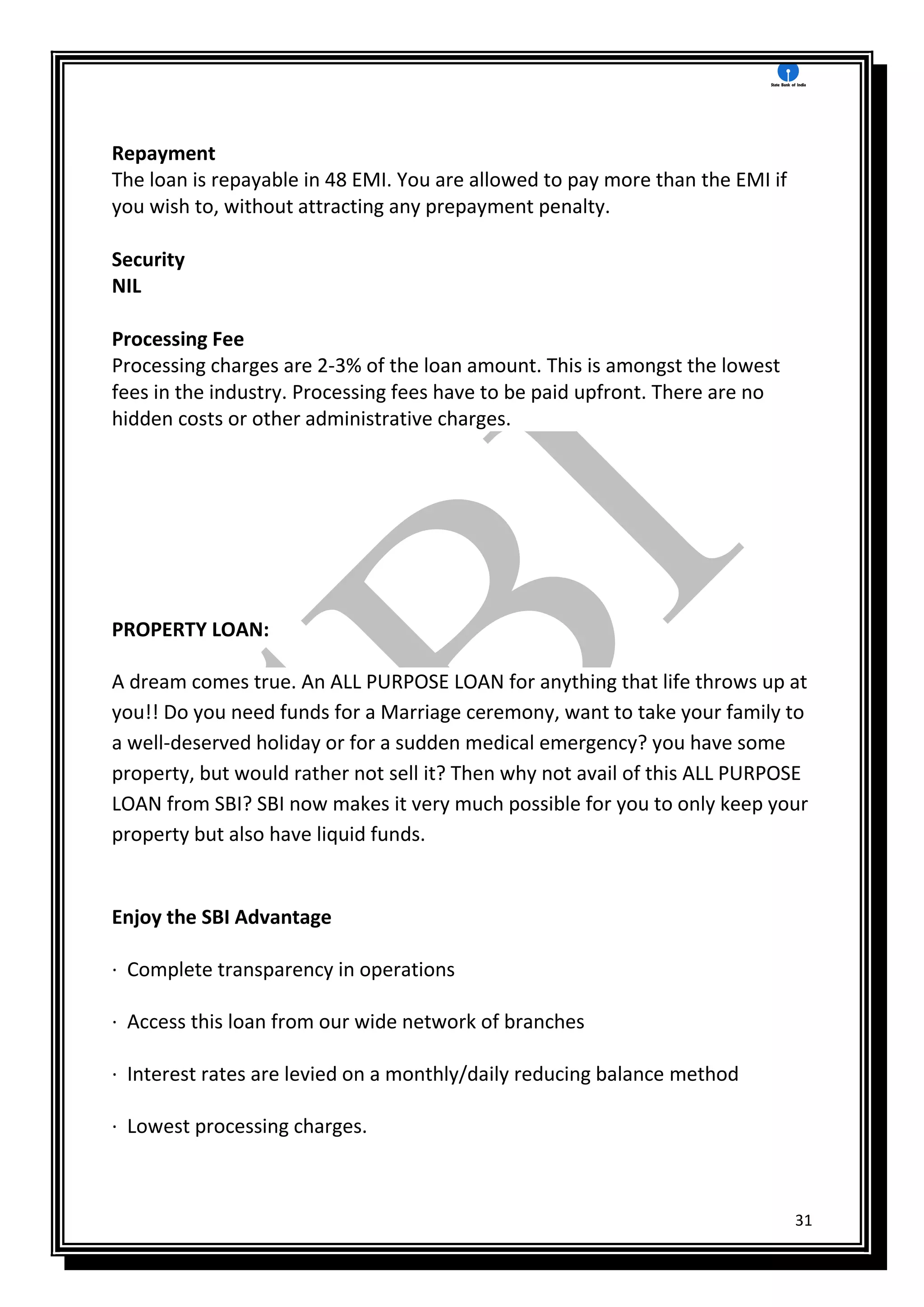 31
Repayment
The loan is repayable in 48 EMI. You are allowed to pay more than the EMI if
you wish to, without attracting any prepayment penalty.
Security
NIL
Processing Fee
Processing charges are 2-3% of the loan amount. This is amongst the lowest
fees in the industry. Processing fees have to be paid upfront. There are no
hidden costs or other administrative charges.
PROPERTY LOAN:
A dream comes true. An ALL PURPOSE LOAN for anything that life throws up at
you!! Do you need funds for a Marriage ceremony, want to take your family to
a well-deserved holiday or for a sudden medical emergency? you have some
property, but would rather not sell it? Then why not avail of this ALL PURPOSE
LOAN from SBI? SBI now makes it very much possible for you to only keep your
property but also have liquid funds.
Enjoy the SBI Advantage
· Complete transparency in operations
· Access this loan from our wide network of branches
· Interest rates are levied on a monthly/daily reducing balance method
· Lowest processing charges.
 