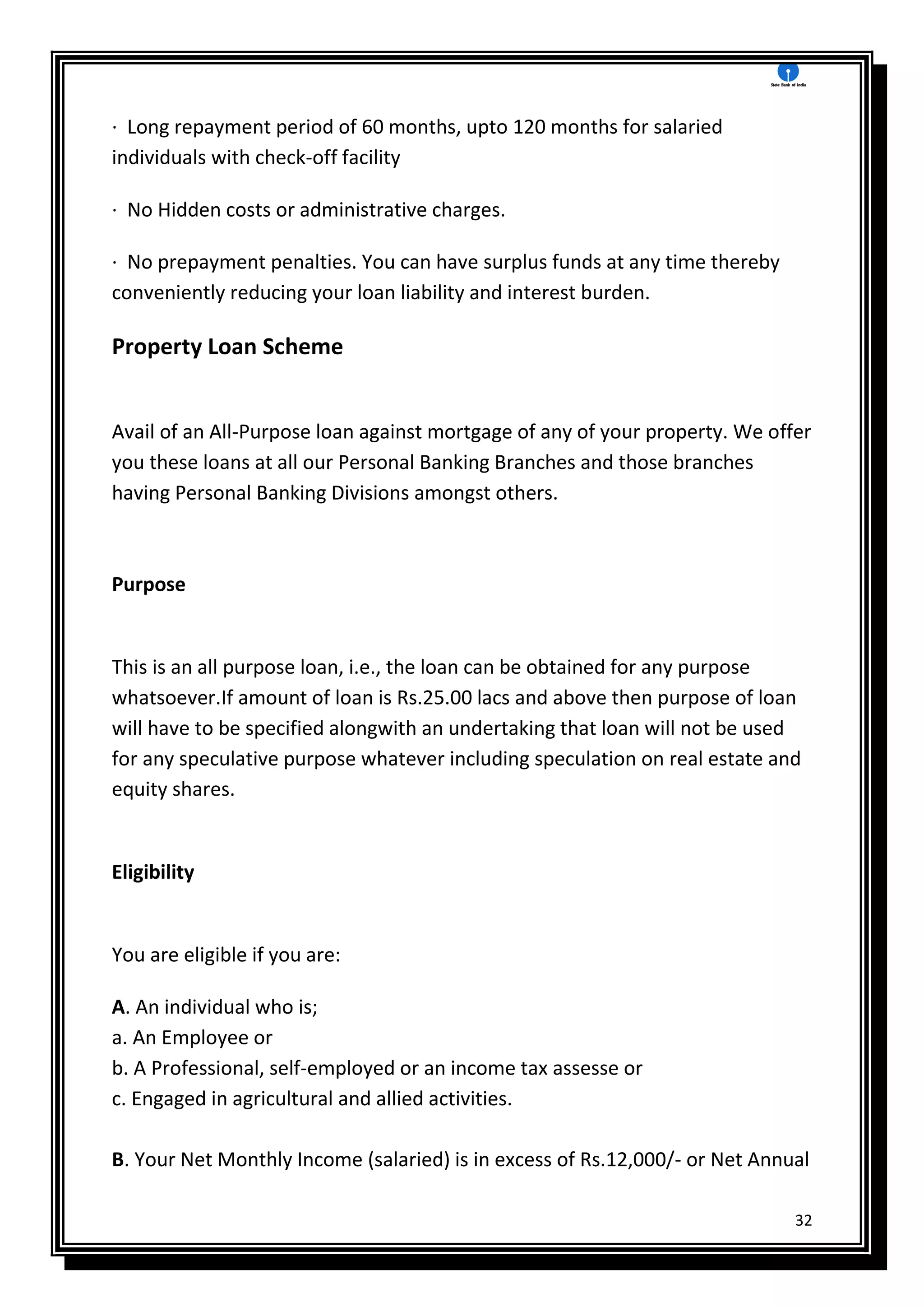 32
· Long repayment period of 60 months, upto 120 months for salaried
individuals with check-off facility
· No Hidden costs or administrative charges.
· No prepayment penalties. You can have surplus funds at any time thereby
conveniently reducing your loan liability and interest burden.
Property Loan Scheme
Avail of an All-Purpose loan against mortgage of any of your property. We offer
you these loans at all our Personal Banking Branches and those branches
having Personal Banking Divisions amongst others.
Purpose
This is an all purpose loan, i.e., the loan can be obtained for any purpose
whatsoever.If amount of loan is Rs.25.00 lacs and above then purpose of loan
will have to be specified alongwith an undertaking that loan will not be used
for any speculative purpose whatever including speculation on real estate and
equity shares.
Eligibility
You are eligible if you are:
A. An individual who is;
a. An Employee or
b. A Professional, self-employed or an income tax assesse or
c. Engaged in agricultural and allied activities.
B. Your Net Monthly Income (salaried) is in excess of Rs.12,000/- or Net Annual
 
