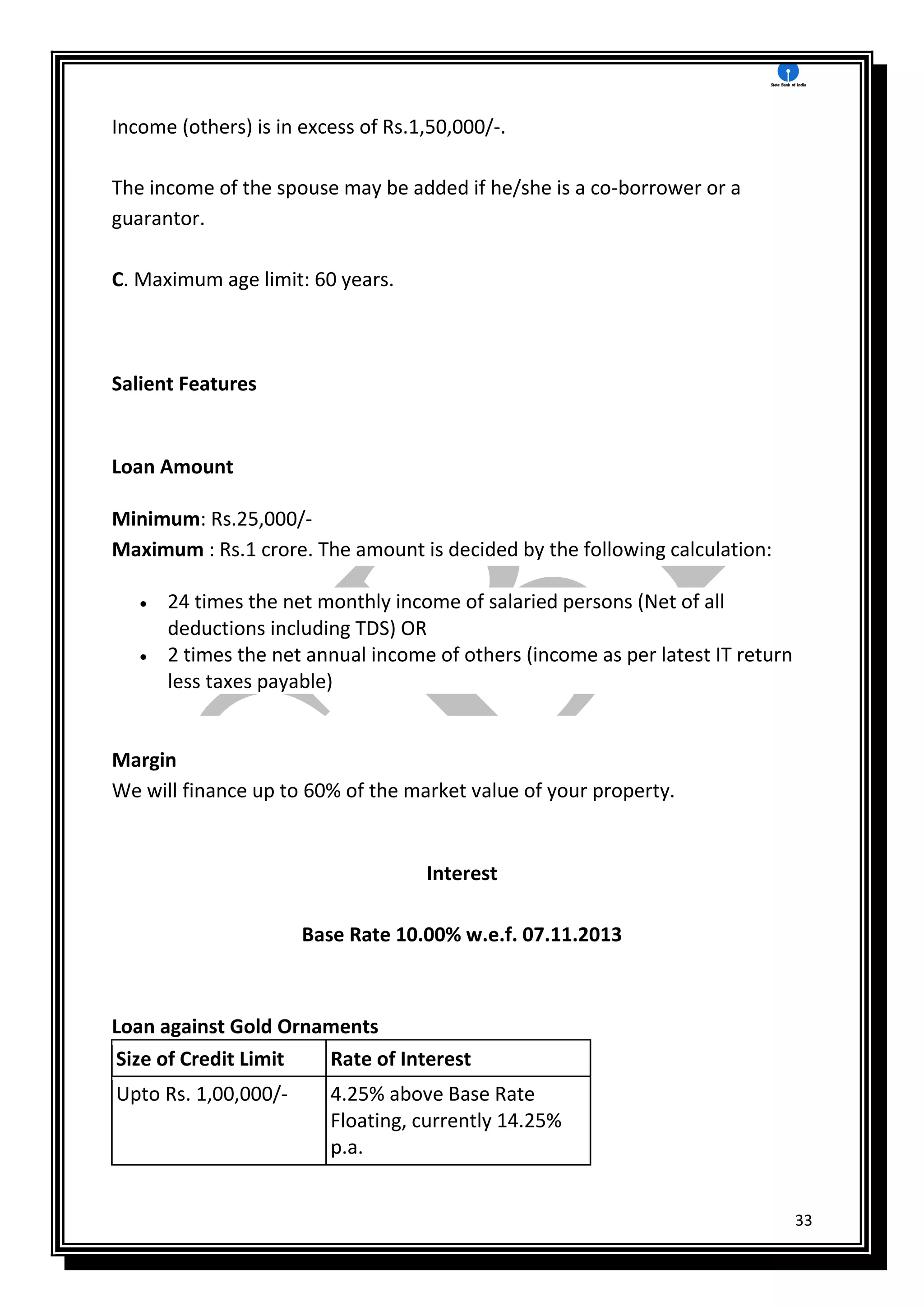 33
Income (others) is in excess of Rs.1,50,000/-.
The income of the spouse may be added if he/she is a co-borrower or a
guarantor.
C. Maximum age limit: 60 years.
Salient Features
Loan Amount
Minimum: Rs.25,000/-
Maximum : Rs.1 crore. The amount is decided by the following calculation:
 24 times the net monthly income of salaried persons (Net of all
deductions including TDS) OR
 2 times the net annual income of others (income as per latest IT return
less taxes payable)
Margin
We will finance up to 60% of the market value of your property.
Interest
Base Rate 10.00% w.e.f. 07.11.2013
Loan against Gold Ornaments
Size of Credit Limit Rate of Interest
Upto Rs. 1,00,000/- 4.25% above Base Rate
Floating, currently 14.25%
p.a.
 