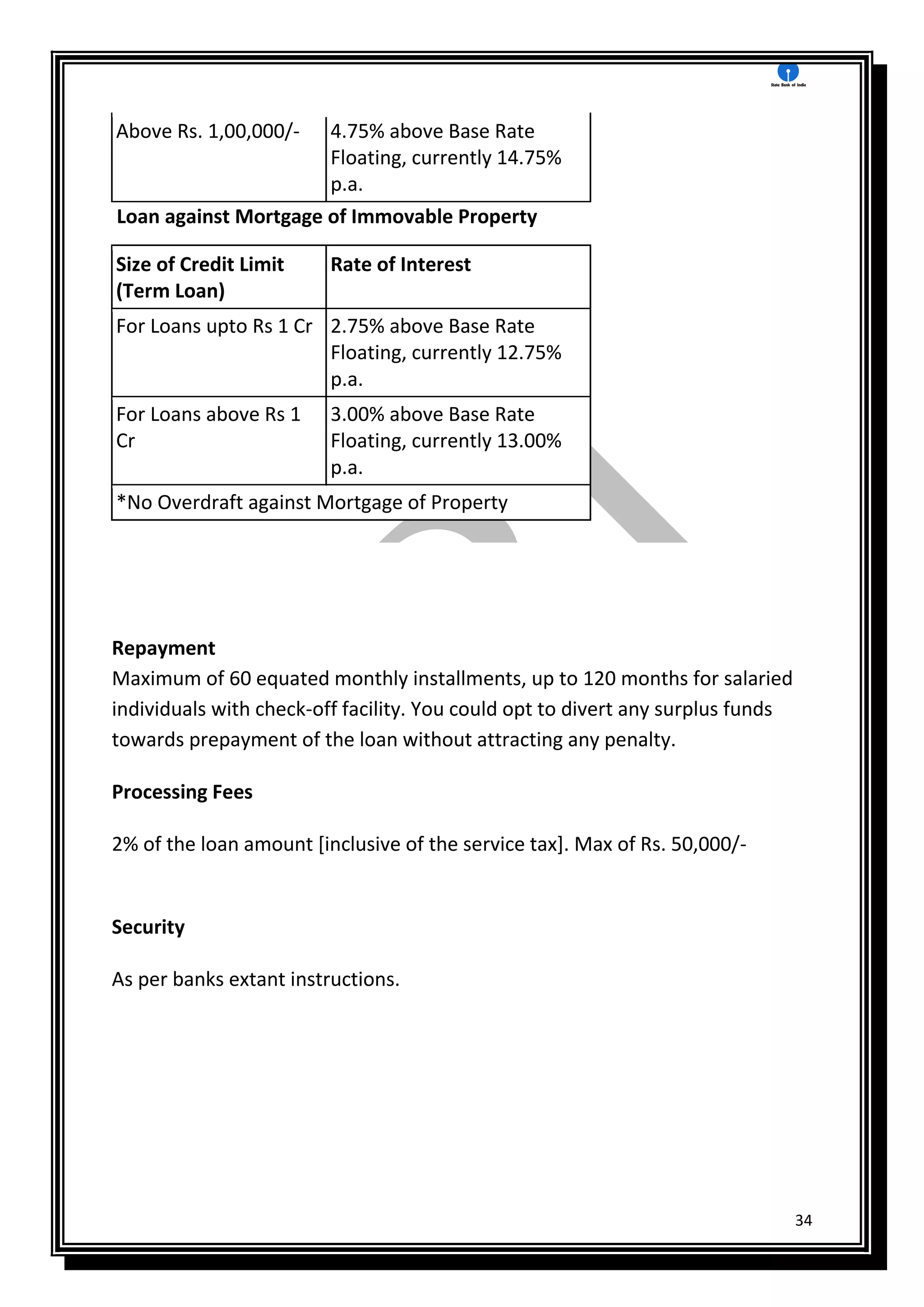 34
Above Rs. 1,00,000/- 4.75% above Base Rate
Floating, currently 14.75%
p.a.
Loan against Mortgage of Immovable Property
Size of Credit Limit
(Term Loan)
Rate of Interest
For Loans upto Rs 1 Cr 2.75% above Base Rate
Floating, currently 12.75%
p.a.
For Loans above Rs 1
Cr
3.00% above Base Rate
Floating, currently 13.00%
p.a.
*No Overdraft against Mortgage of Property
Repayment
Maximum of 60 equated monthly installments, up to 120 months for salaried
individuals with check-off facility. You could opt to divert any surplus funds
towards prepayment of the loan without attracting any penalty.
Processing Fees
2% of the loan amount [inclusive of the service tax]. Max of Rs. 50,000/-
Security
As per banks extant instructions.
 