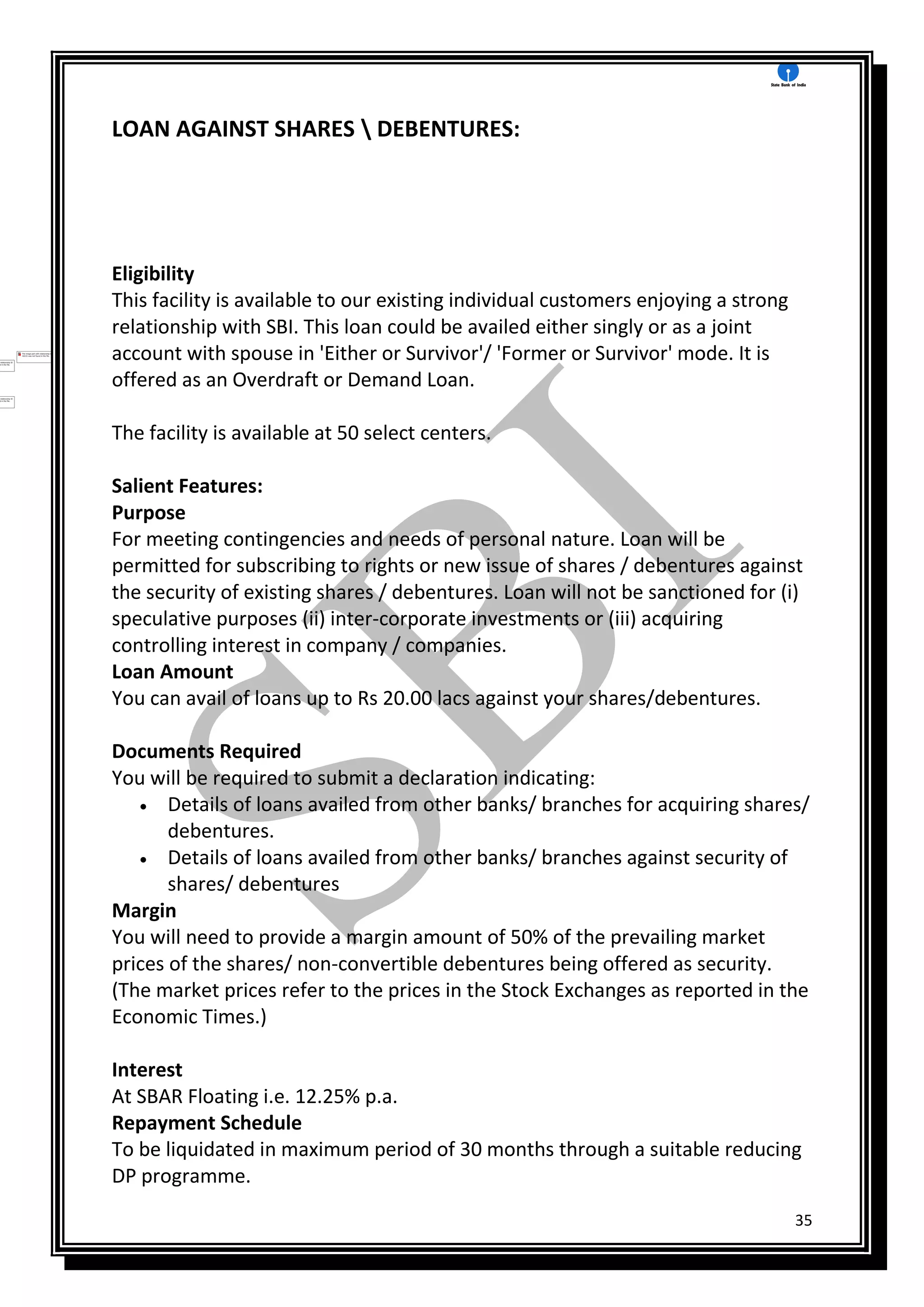 35
LOAN AGAINST SHARES  DEBENTURES:
Eligibility
This facility is available to our existing individual customers enjoying a strong
relationship with SBI. This loan could be availed either singly or as a joint
account with spouse in 'Either or Survivor'/ 'Former or Survivor' mode. It is
offered as an Overdraft or Demand Loan.
The facility is available at 50 select centers.
Salient Features:
Purpose
For meeting contingencies and needs of personal nature. Loan will be
permitted for subscribing to rights or new issue of shares / debentures against
the security of existing shares / debentures. Loan will not be sanctioned for (i)
speculative purposes (ii) inter-corporate investments or (iii) acquiring
controlling interest in company / companies.
Loan Amount
You can avail of loans up to Rs 20.00 lacs against your shares/debentures.
Documents Required
You will be required to submit a declaration indicating:
 Details of loans availed from other banks/ branches for acquiring shares/
debentures.
 Details of loans availed from other banks/ branches against security of
shares/ debentures
Margin
You will need to provide a margin amount of 50% of the prevailing market
prices of the shares/ non-convertible debentures being offered as security.
(The market prices refer to the prices in the Stock Exchanges as reported in the
Economic Times.)
Interest
At SBAR Floating i.e. 12.25% p.a.
Repayment Schedule
To be liquidated in maximum period of 30 months through a suitable reducing
DP programme.
 