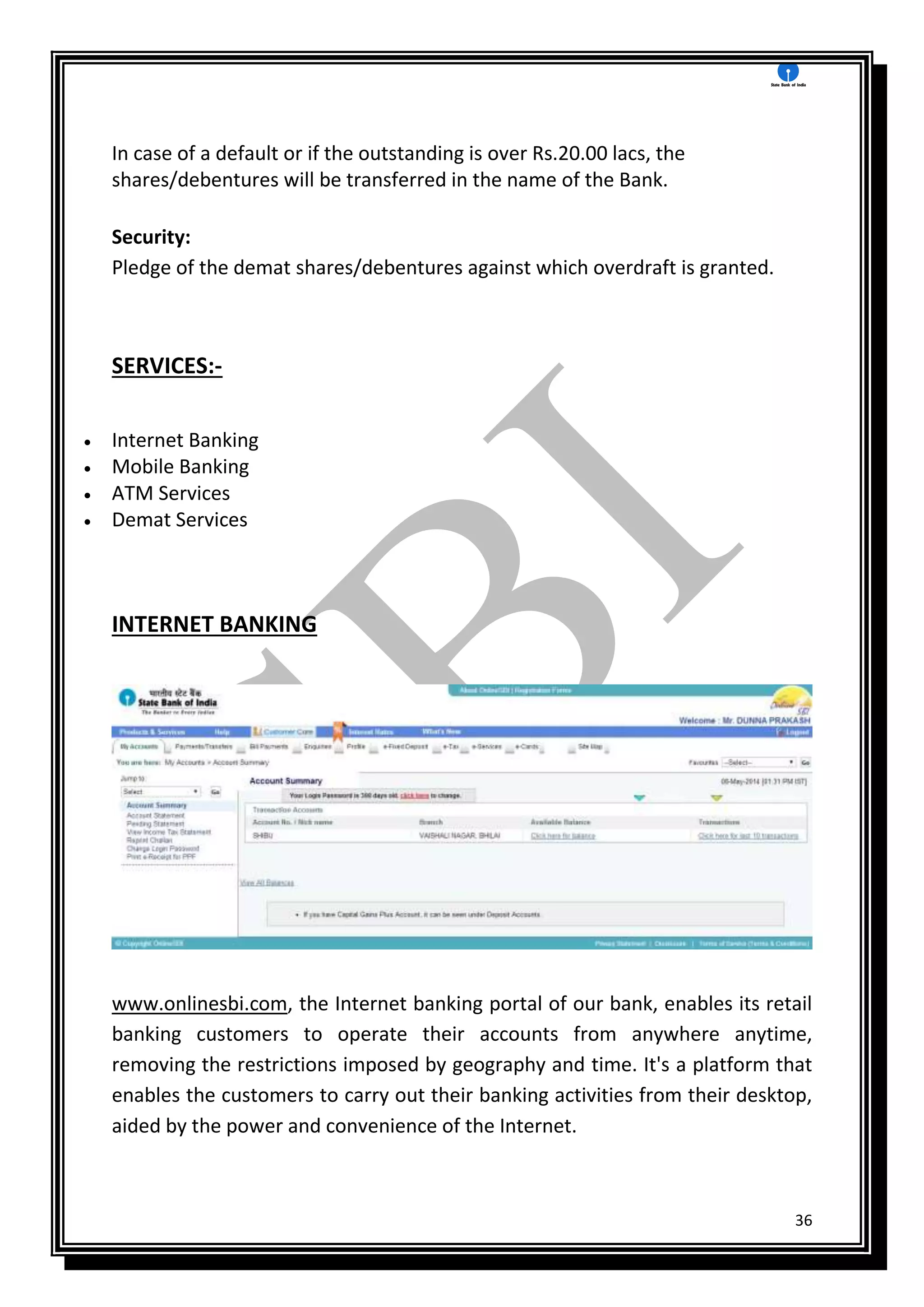 36
In case of a default or if the outstanding is over Rs.20.00 lacs, the
shares/debentures will be transferred in the name of the Bank.
Security:
Pledge of the demat shares/debentures against which overdraft is granted.
SERVICES:-
 Internet Banking
 Mobile Banking
 ATM Services
 Demat Services
INTERNET BANKING
www.onlinesbi.com, the Internet banking portal of our bank, enables its retail
banking customers to operate their accounts from anywhere anytime,
removing the restrictions imposed by geography and time. It's a platform that
enables the customers to carry out their banking activities from their desktop,
aided by the power and convenience of the Internet.
 