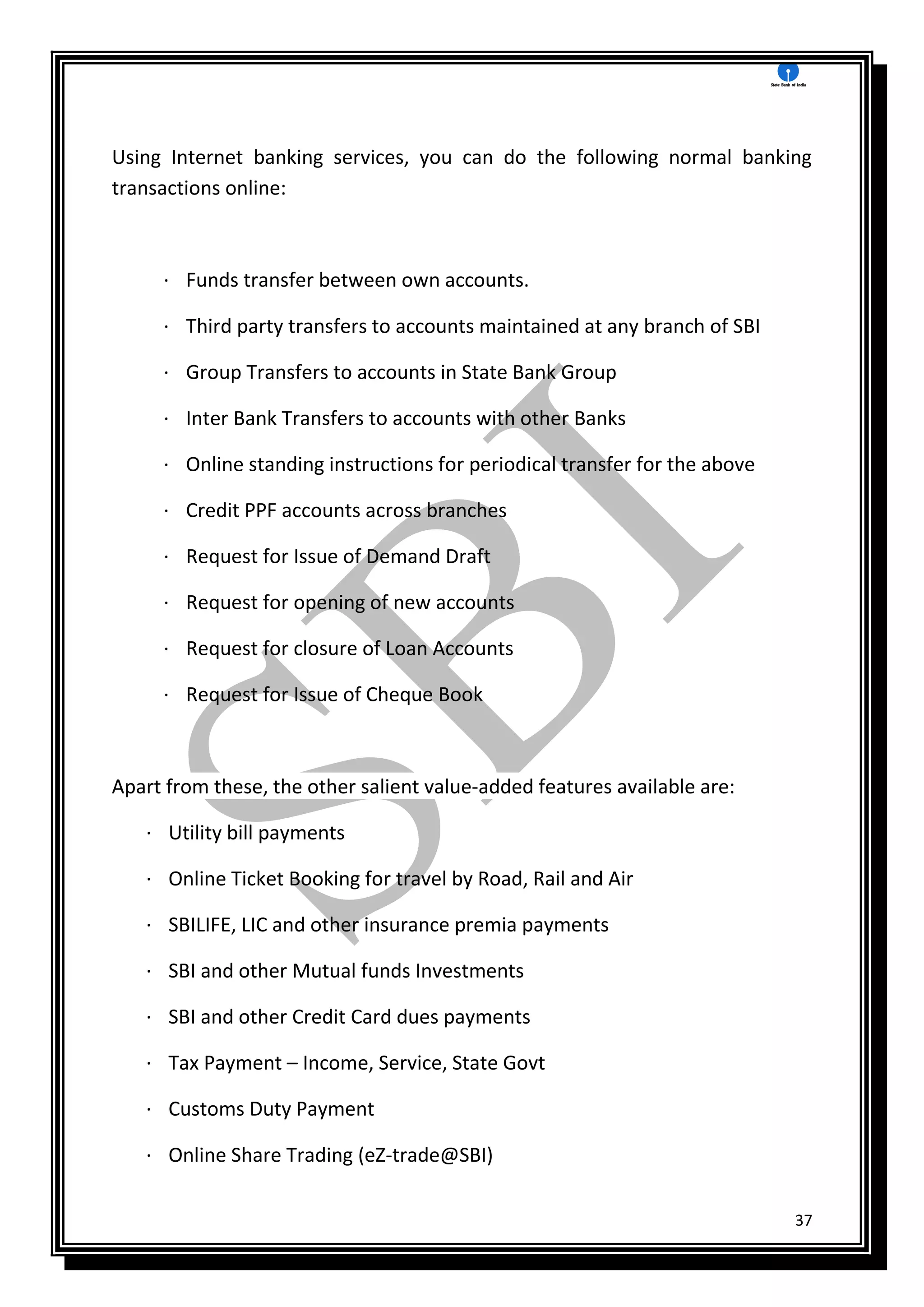 37
Using Internet banking services, you can do the following normal banking
transactions online:
· Funds transfer between own accounts.
· Third party transfers to accounts maintained at any branch of SBI
· Group Transfers to accounts in State Bank Group
· Inter Bank Transfers to accounts with other Banks
· Online standing instructions for periodical transfer for the above
· Credit PPF accounts across branches
· Request for Issue of Demand Draft
· Request for opening of new accounts
· Request for closure of Loan Accounts
· Request for Issue of Cheque Book
Apart from these, the other salient value-added features available are:
· Utility bill payments
· Online Ticket Booking for travel by Road, Rail and Air
· SBILIFE, LIC and other insurance premia payments
· SBI and other Mutual funds Investments
· SBI and other Credit Card dues payments
· Tax Payment – Income, Service, State Govt
· Customs Duty Payment
· Online Share Trading (eZ-trade@SBI)
 