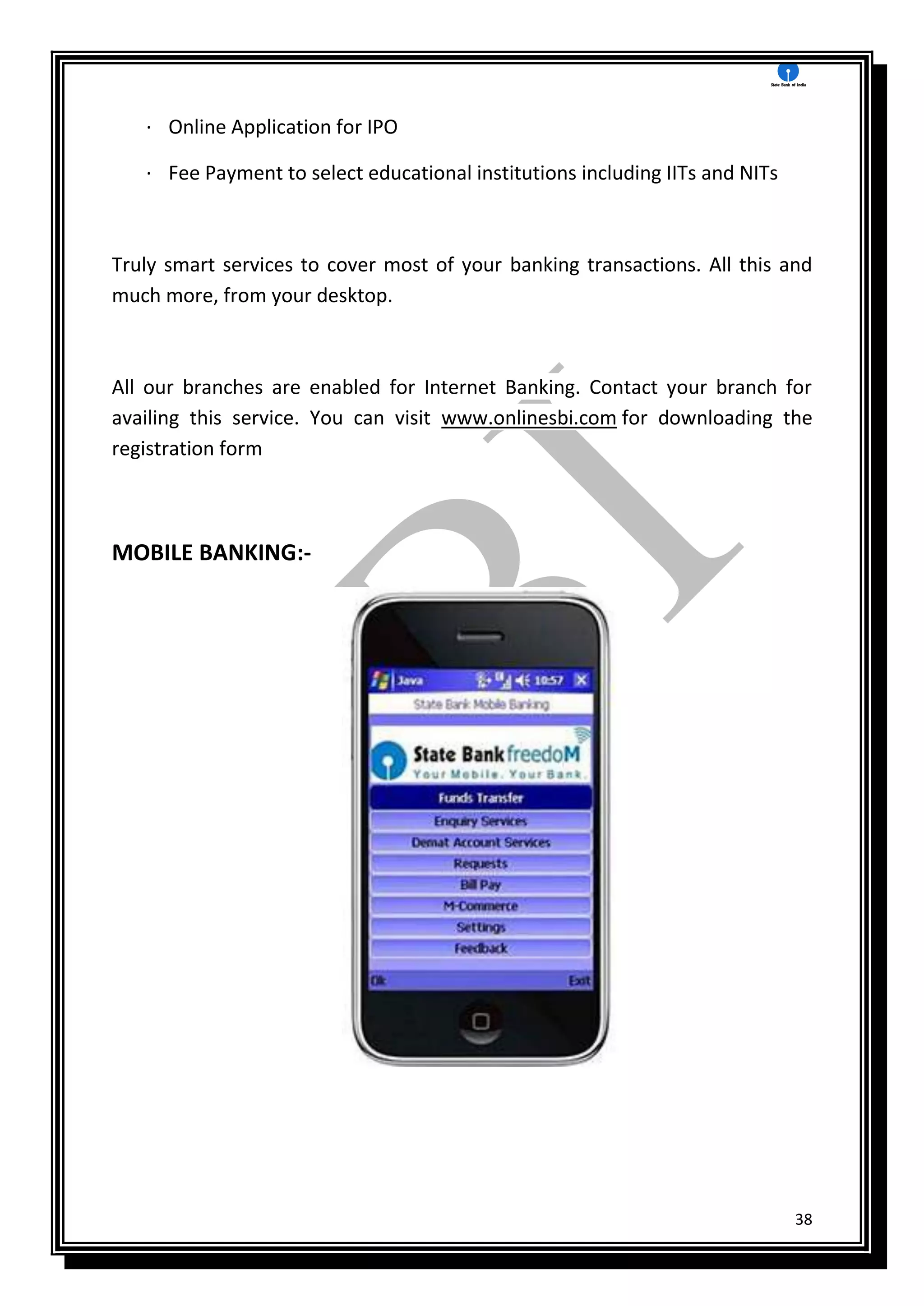 38
· Online Application for IPO
· Fee Payment to select educational institutions including IITs and NITs
Truly smart services to cover most of your banking transactions. All this and
much more, from your desktop.
All our branches are enabled for Internet Banking. Contact your branch for
availing this service. You can visit www.onlinesbi.com for downloading the
registration form
MOBILE BANKING:-
 