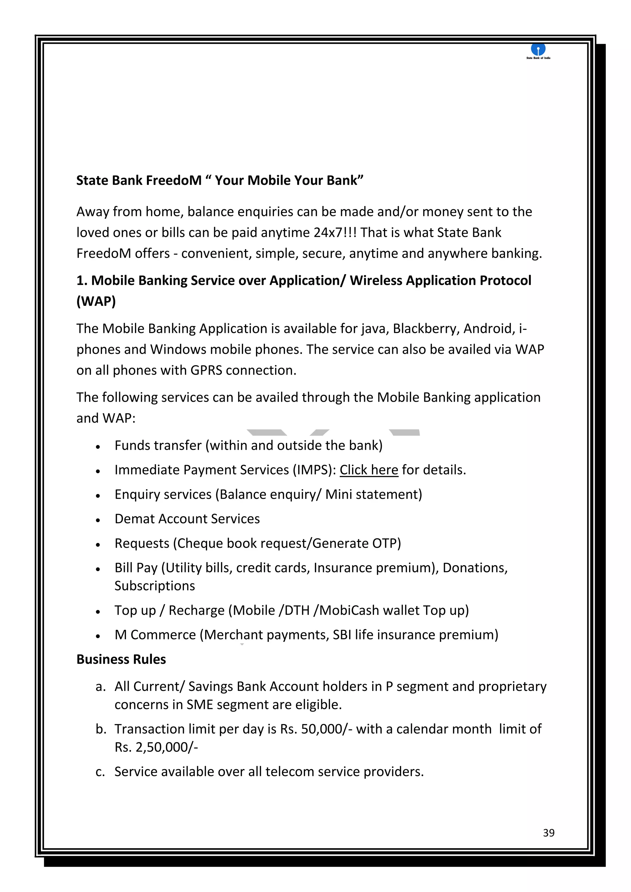 39
State Bank FreedoM “ Your Mobile Your Bank”
Away from home, balance enquiries can be made and/or money sent to the
loved ones or bills can be paid anytime 24x7!!! That is what State Bank
FreedoM offers - convenient, simple, secure, anytime and anywhere banking.
1. Mobile Banking Service over Application/ Wireless Application Protocol
(WAP)
The Mobile Banking Application is available for java, Blackberry, Android, i-
phones and Windows mobile phones. The service can also be availed via WAP
on all phones with GPRS connection.
The following services can be availed through the Mobile Banking application
and WAP:
 Funds transfer (within and outside the bank)
 Immediate Payment Services (IMPS): Click here for details.
 Enquiry services (Balance enquiry/ Mini statement)
 Demat Account Services
 Requests (Cheque book request/Generate OTP)
 Bill Pay (Utility bills, credit cards, Insurance premium), Donations,
Subscriptions
 Top up / Recharge (Mobile /DTH /MobiCash wallet Top up)
 M Commerce (Merchant payments, SBI life insurance premium)
Business Rules
a. All Current/ Savings Bank Account holders in P segment and proprietary
concerns in SME segment are eligible.
b. Transaction limit per day is Rs. 50,000/- with a calendar month limit of
Rs. 2,50,000/-
c. Service available over all telecom service providers.
 