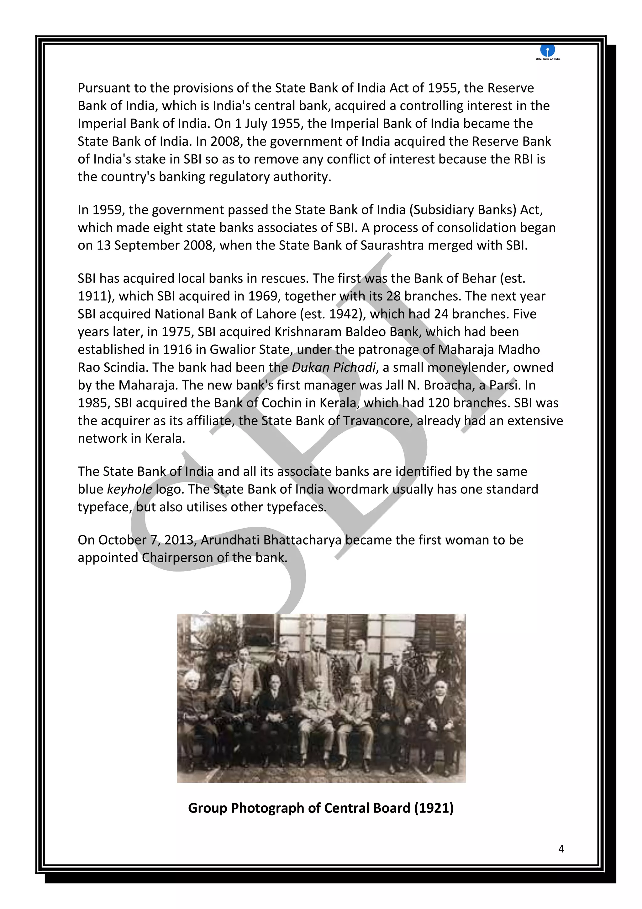 4
Pursuant to the provisions of the State Bank of India Act of 1955, the Reserve
Bank of India, which is India's central bank, acquired a controlling interest in the
Imperial Bank of India. On 1 July 1955, the Imperial Bank of India became the
State Bank of India. In 2008, the government of India acquired the Reserve Bank
of India's stake in SBI so as to remove any conflict of interest because the RBI is
the country's banking regulatory authority.
In 1959, the government passed the State Bank of India (Subsidiary Banks) Act,
which made eight state banks associates of SBI. A process of consolidation began
on 13 September 2008, when the State Bank of Saurashtra merged with SBI.
SBI has acquired local banks in rescues. The first was the Bank of Behar (est.
1911), which SBI acquired in 1969, together with its 28 branches. The next year
SBI acquired National Bank of Lahore (est. 1942), which had 24 branches. Five
years later, in 1975, SBI acquired Krishnaram Baldeo Bank, which had been
established in 1916 in Gwalior State, under the patronage of Maharaja Madho
Rao Scindia. The bank had been the Dukan Pichadi, a small moneylender, owned
by the Maharaja. The new bank's first manager was Jall N. Broacha, a Parsi. In
1985, SBI acquired the Bank of Cochin in Kerala, which had 120 branches. SBI was
the acquirer as its affiliate, the State Bank of Travancore, already had an extensive
network in Kerala.
The State Bank of India and all its associate banks are identified by the same
blue keyhole logo. The State Bank of India wordmark usually has one standard
typeface, but also utilises other typefaces.
On October 7, 2013, Arundhati Bhattacharya became the first woman to be
appointed Chairperson of the bank.
Group Photograph of Central Board (1921)
 