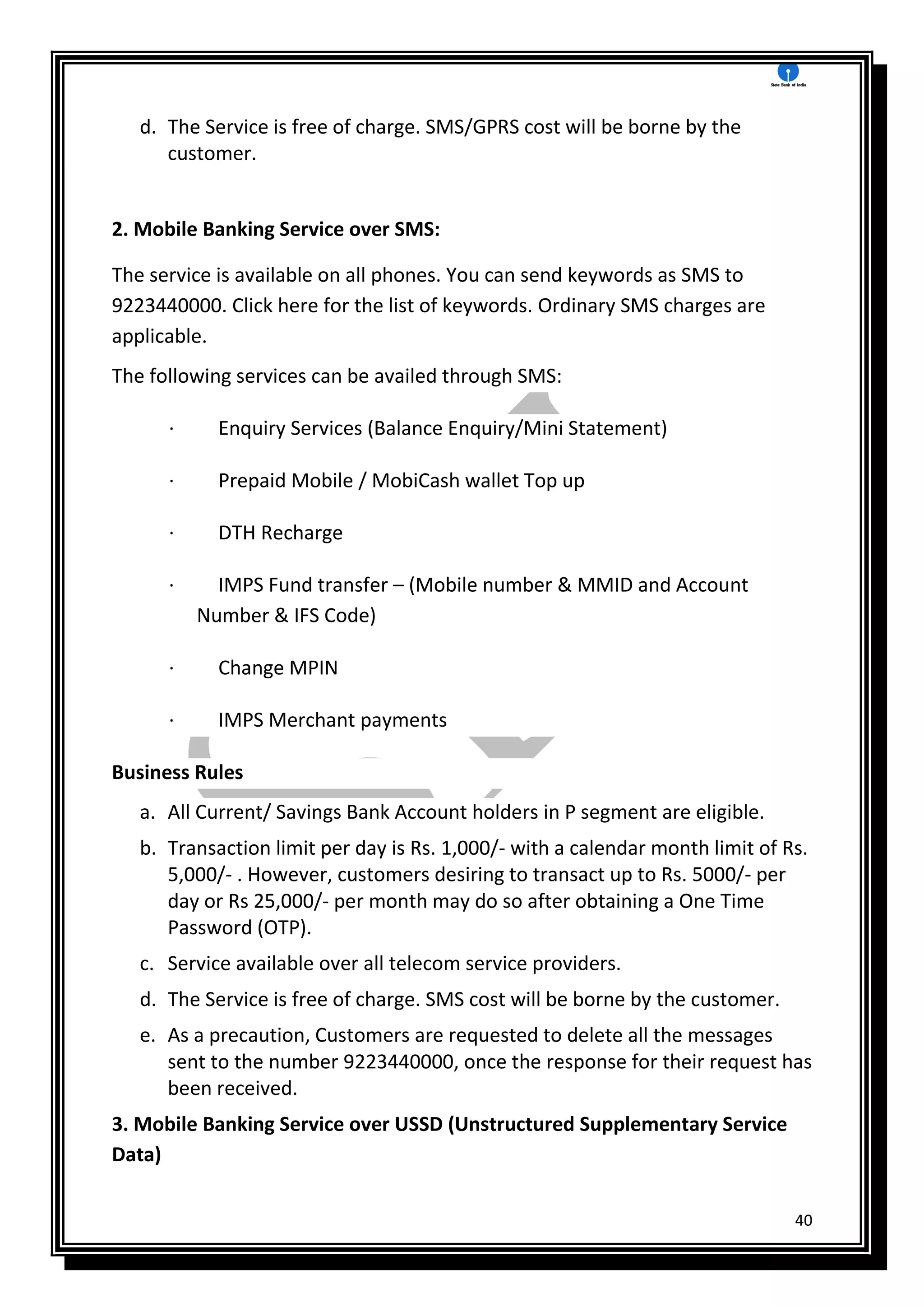 40
d. The Service is free of charge. SMS/GPRS cost will be borne by the
customer.
2. Mobile Banking Service over SMS:
The service is available on all phones. You can send keywords as SMS to
9223440000. Click here for the list of keywords. Ordinary SMS charges are
applicable.
The following services can be availed through SMS:
· Enquiry Services (Balance Enquiry/Mini Statement)
· Prepaid Mobile / MobiCash wallet Top up
· DTH Recharge
· IMPS Fund transfer – (Mobile number & MMID and Account
Number & IFS Code)
· Change MPIN
· IMPS Merchant payments
Business Rules
a. All Current/ Savings Bank Account holders in P segment are eligible.
b. Transaction limit per day is Rs. 1,000/- with a calendar month limit of Rs.
5,000/- . However, customers desiring to transact up to Rs. 5000/- per
day or Rs 25,000/- per month may do so after obtaining a One Time
Password (OTP).
c. Service available over all telecom service providers.
d. The Service is free of charge. SMS cost will be borne by the customer.
e. As a precaution, Customers are requested to delete all the messages
sent to the number 9223440000, once the response for their request has
been received.
3. Mobile Banking Service over USSD (Unstructured Supplementary Service
Data)
 