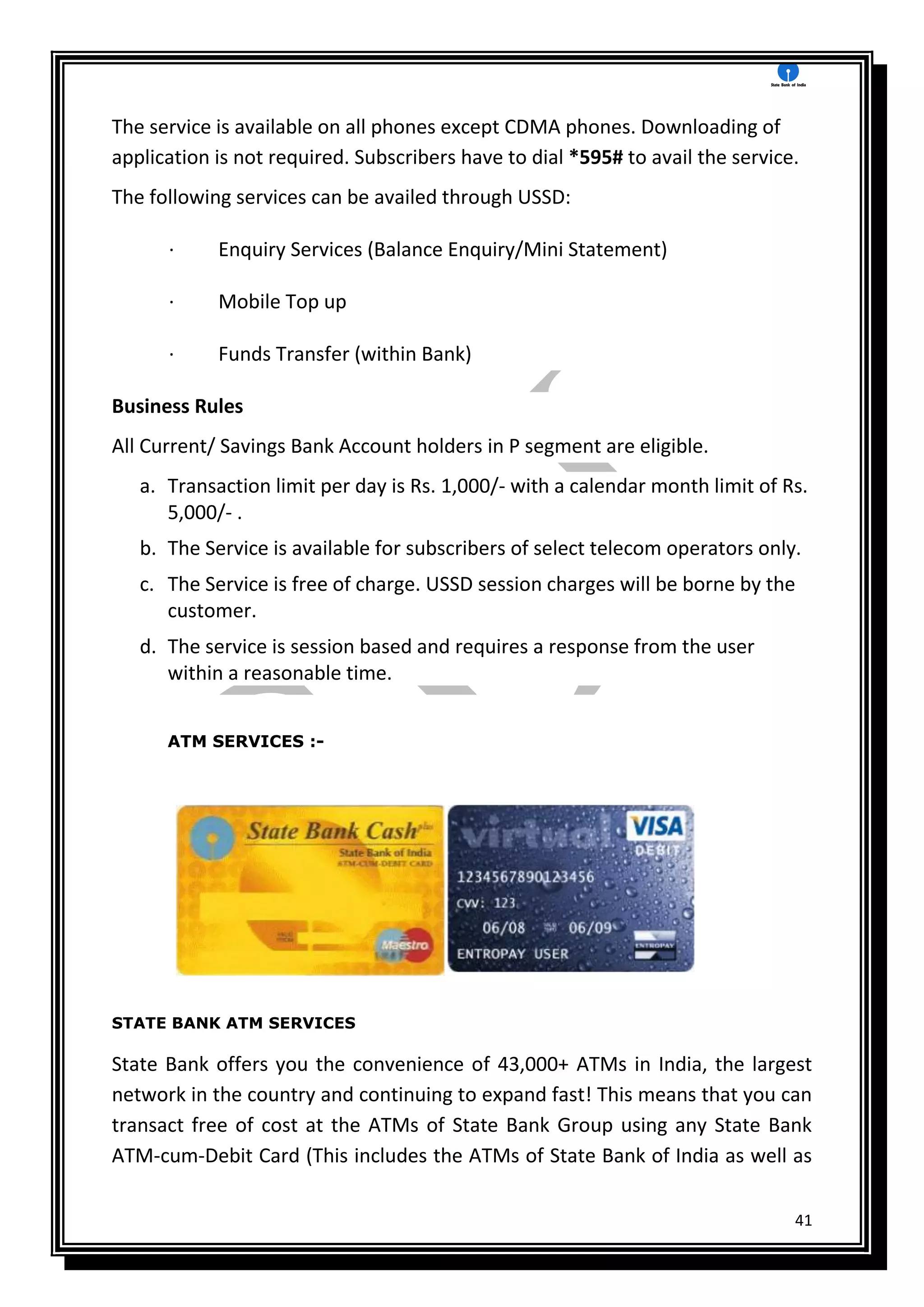 41
The service is available on all phones except CDMA phones. Downloading of
application is not required. Subscribers have to dial *595# to avail the service.
The following services can be availed through USSD:
· Enquiry Services (Balance Enquiry/Mini Statement)
· Mobile Top up
· Funds Transfer (within Bank)
Business Rules
All Current/ Savings Bank Account holders in P segment are eligible.
a. Transaction limit per day is Rs. 1,000/- with a calendar month limit of Rs.
5,000/- .
b. The Service is available for subscribers of select telecom operators only.
c. The Service is free of charge. USSD session charges will be borne by the
customer.
d. The service is session based and requires a response from the user
within a reasonable time.
ATM SERVICES :-
STATE BANK ATM SERVICES
State Bank offers you the convenience of 43,000+ ATMs in India, the largest
network in the country and continuing to expand fast! This means that you can
transact free of cost at the ATMs of State Bank Group using any State Bank
ATM-cum-Debit Card (This includes the ATMs of State Bank of India as well as
 