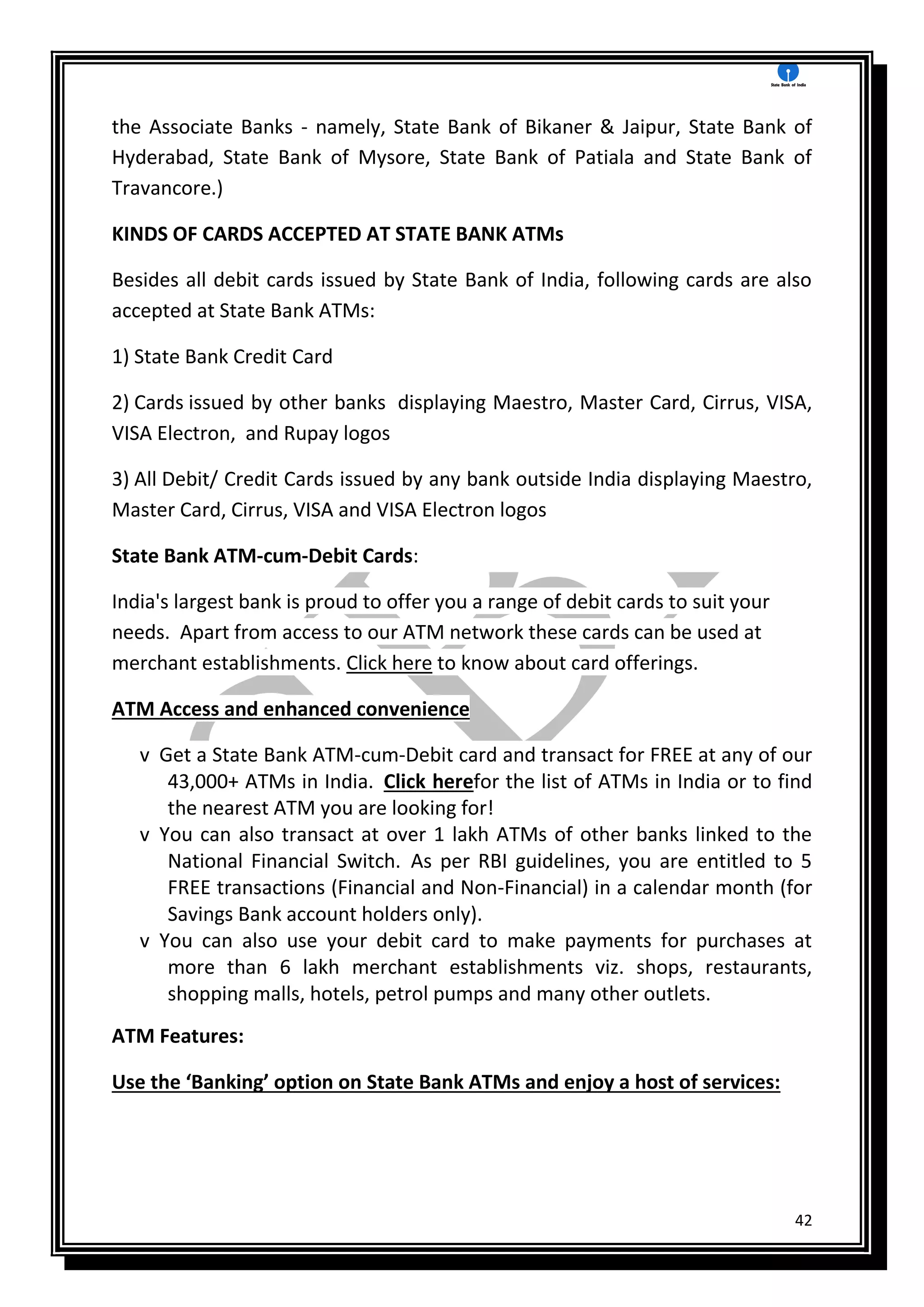 42
the Associate Banks - namely, State Bank of Bikaner & Jaipur, State Bank of
Hyderabad, State Bank of Mysore, State Bank of Patiala and State Bank of
Travancore.)
KINDS OF CARDS ACCEPTED AT STATE BANK ATMs
Besides all debit cards issued by State Bank of India, following cards are also
accepted at State Bank ATMs:
1) State Bank Credit Card
2) Cards issued by other banks displaying Maestro, Master Card, Cirrus, VISA,
VISA Electron, and Rupay logos
3) All Debit/ Credit Cards issued by any bank outside India displaying Maestro,
Master Card, Cirrus, VISA and VISA Electron logos
State Bank ATM-cum-Debit Cards:
India's largest bank is proud to offer you a range of debit cards to suit your
needs. Apart from access to our ATM network these cards can be used at
merchant establishments. Click here to know about card offerings.
ATM Access and enhanced convenience
v Get a State Bank ATM-cum-Debit card and transact for FREE at any of our
43,000+ ATMs in India. Click herefor the list of ATMs in India or to find
the nearest ATM you are looking for!
v You can also transact at over 1 lakh ATMs of other banks linked to the
National Financial Switch. As per RBI guidelines, you are entitled to 5
FREE transactions (Financial and Non-Financial) in a calendar month (for
Savings Bank account holders only).
v You can also use your debit card to make payments for purchases at
more than 6 lakh merchant establishments viz. shops, restaurants,
shopping malls, hotels, petrol pumps and many other outlets.
ATM Features:
Use the ‘Banking’ option on State Bank ATMs and enjoy a host of services:
 