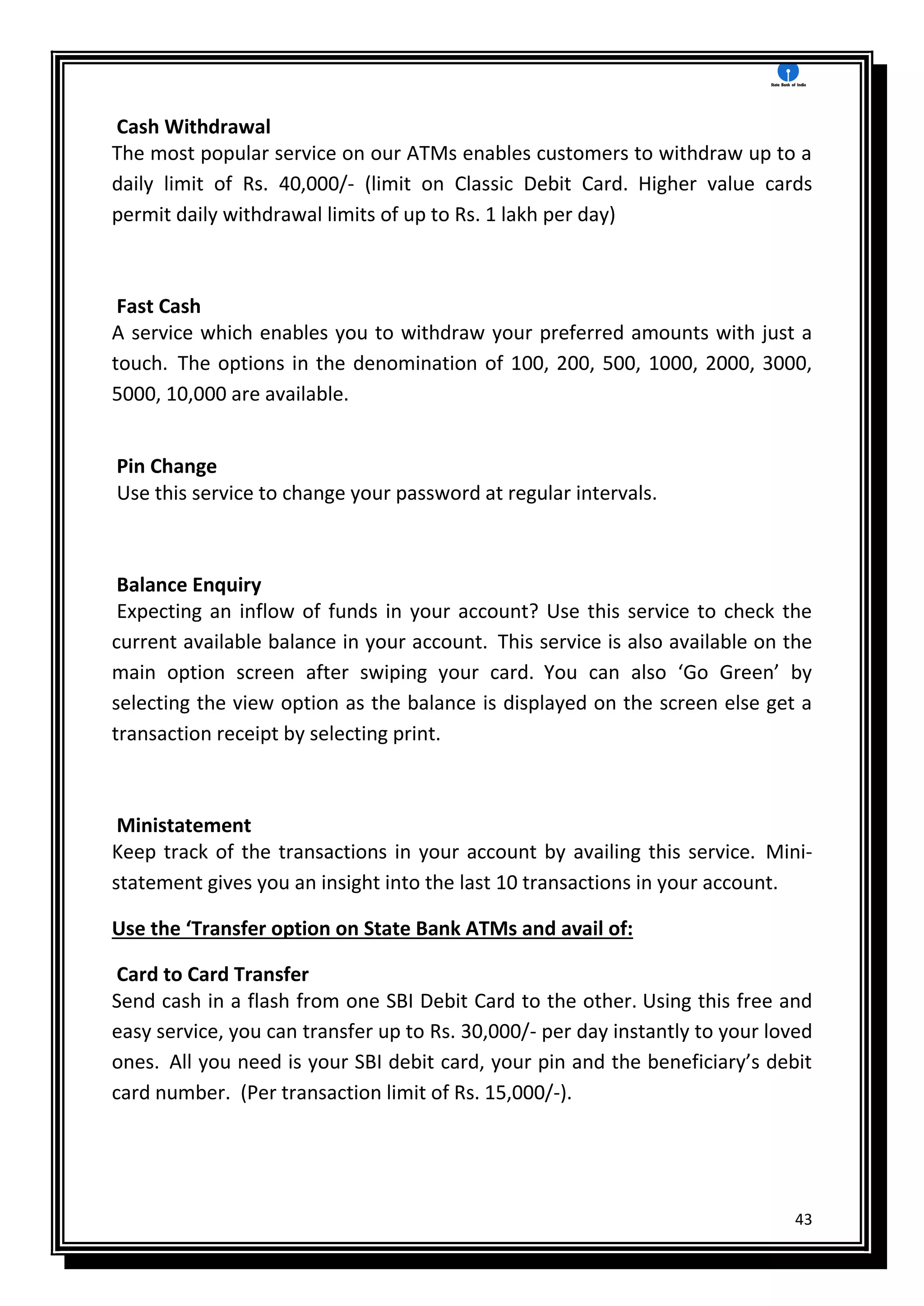 43
Cash Withdrawal
The most popular service on our ATMs enables customers to withdraw up to a
daily limit of Rs. 40,000/- (limit on Classic Debit Card. Higher value cards
permit daily withdrawal limits of up to Rs. 1 lakh per day)
Fast Cash
A service which enables you to withdraw your preferred amounts with just a
touch. The options in the denomination of 100, 200, 500, 1000, 2000, 3000,
5000, 10,000 are available.
Pin Change
Use this service to change your password at regular intervals.
Balance Enquiry
Expecting an inflow of funds in your account? Use this service to check the
current available balance in your account. This service is also available on the
main option screen after swiping your card. You can also ‘Go Green’ by
selecting the view option as the balance is displayed on the screen else get a
transaction receipt by selecting print.
Ministatement
Keep track of the transactions in your account by availing this service. Mini-
statement gives you an insight into the last 10 transactions in your account.
Use the ‘Transfer option on State Bank ATMs and avail of:
Card to Card Transfer
Send cash in a flash from one SBI Debit Card to the other. Using this free and
easy service, you can transfer up to Rs. 30,000/- per day instantly to your loved
ones. All you need is your SBI debit card, your pin and the beneficiary’s debit
card number. (Per transaction limit of Rs. 15,000/-).
 